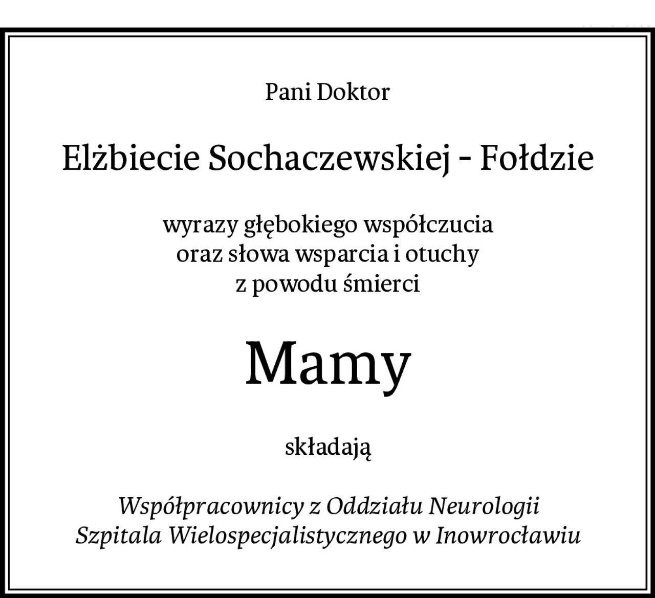 Pani Doktor
Elżbiecie Sochaczewskiej - Fołdzie
wyrazy głębokiego współczucia
oraz słowa wsparcia i otuchy
z powodu śmierci
Mamy
składają

Współpracownicy z Oddziału Neurologii
Szpitala Wielospecjalistycznego w Inowrocławiu