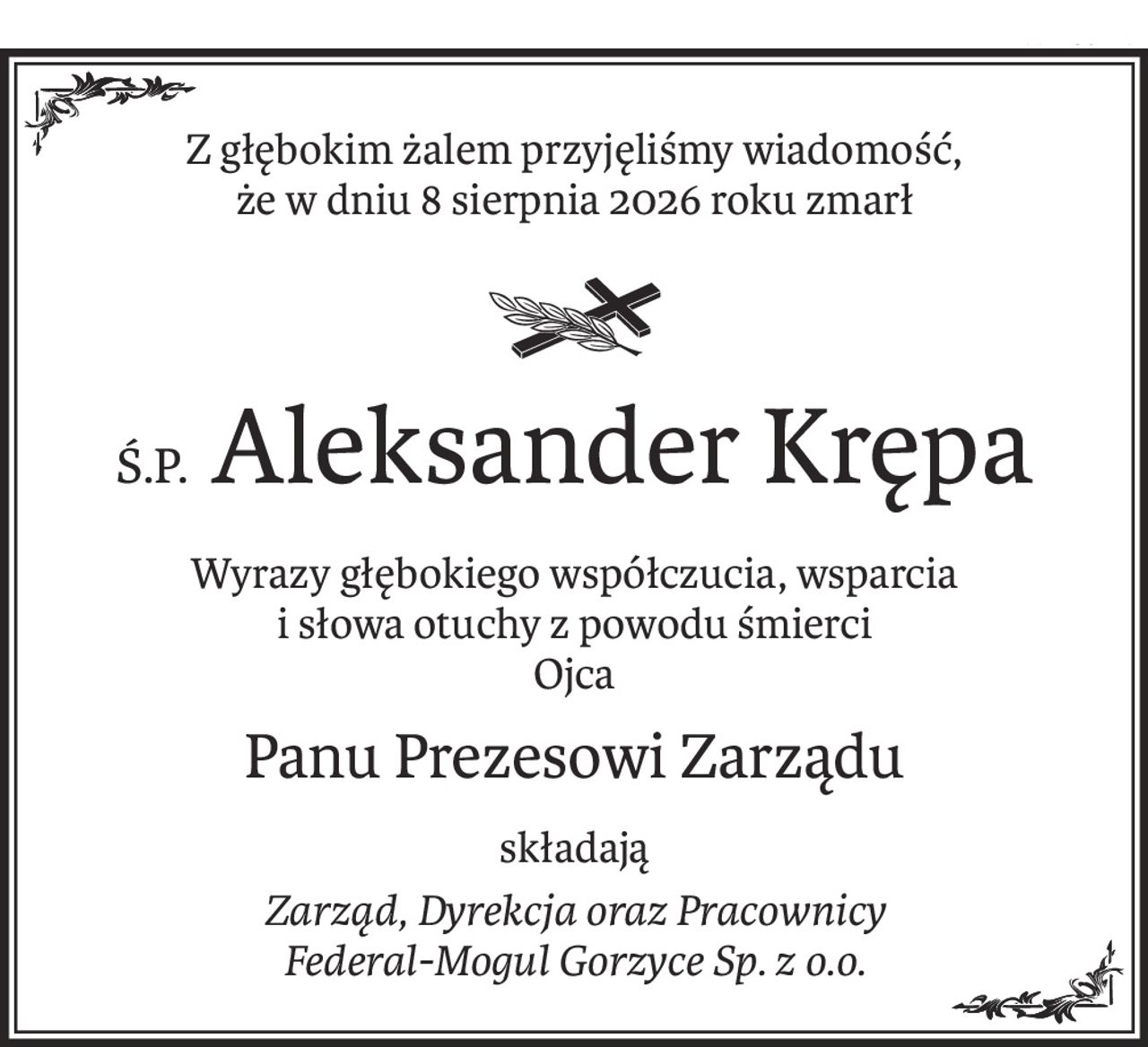 Z głębokim żalem przyjęliśmy wiadomość,
że w dniu 8 sierpnia 2026 roku zmarł

Ś.P. Aleksander Krępa
Wyrazy głębokiego współczucia, wsparcia
i słowa otuchy z powodu śmierci
Ojca
Panu Prezesowi Zarządu
składają
Zarząd, Dyrekcja oraz Pracownicy
Federal-Mogul Gorzyce Sp. z o.o.