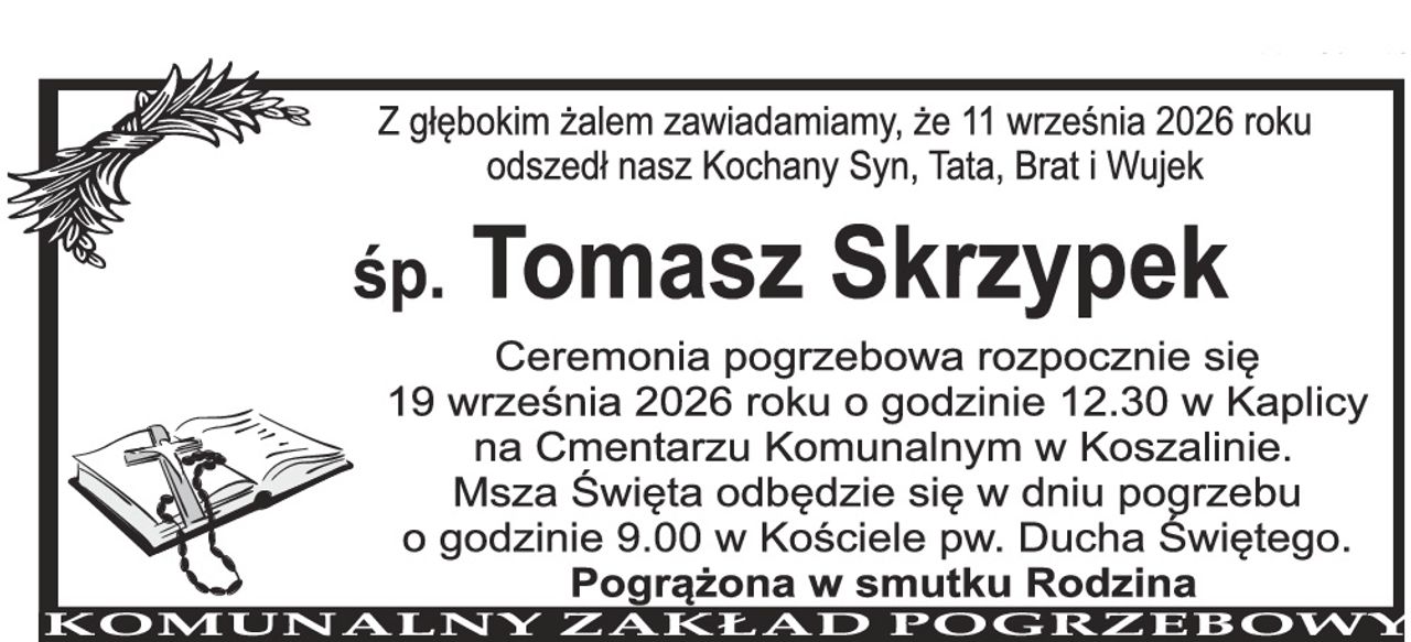 Z głębokim żalem zawiadamiamy, że 11 września 2026 roku odszedł nasz Kochany Syn, Tata, Brat i Wujek Śp. Tomasz Skrzypek Ceremonia pogrzebowa rozpocznie się 19 września 2026 roku o godzinie 12.30 w Kaplicy na Cmentarzu Komunalnym w Koszalinie. Msza Święta odbędzie się w dniu pogrzebu o godzinie 9.00 w Kościele pw. Ducha Świętego. Pogrążona w smutku Rodzina