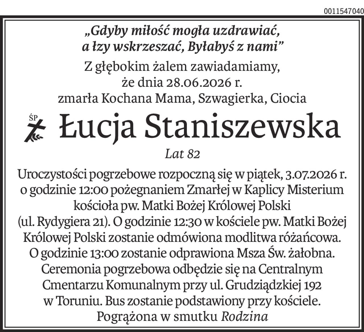 „Gdyby miłość mogła uzdrawiać, 
a łzy wskrzeszać, Byłabyś z nami”
Z głębokim żalem zawiadamiamy,
że dnia 28.06.2026 r.
zmarła Kochana Mama, Szwagierka, Ciocia
 Łucja Staniszewska
ś+p
Lat 82
Uroczystości pogrzebowe rozpoczną się w piątek, 3.07.2026 r. o godzinie 12:00 pożegnaniem Zmarłej w Kaplicy Misterium kościoła pw. Matki Bożej Królowej Polski
(ul. Rydygiera 21). O godzinie 12:30 w kościele pw. Matki Bożej Królowej Polski zostanie odmówiona modlitwa różańcowa. O godzinie 13:00 zostanie odprawiona Msza Św. żałobna. Ceremonia pogrzebowa odbędzie się na Centralnym Cmentarzu Komunalnym przy ul. Grudziądzkiej 192 w Toruniu. Bus zostanie podstawiony przy kościele.
Pogrążona w smutkuRodzina