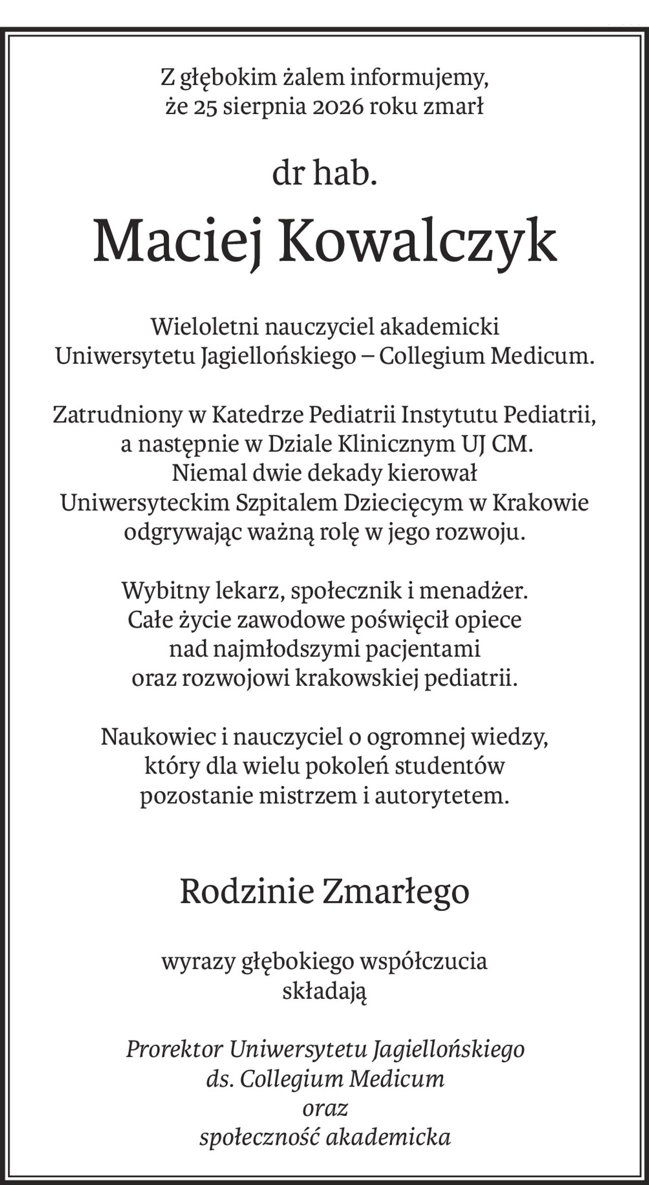 Z głębokim żalem informujemy,
że 25 sierpnia 2026 roku zmarł
dr hab.
Maciej Kowalczyk
Wieloletni nauczyciel akademicki
Uniwersytetu Jagiellońskiego – Collegium Medicum.

Zatrudniony w Katedrze Pediatrii Instytutu Pediatrii,
 a następnie w Dziale Klinicznym UJ CM.
Niemal dwie dekady kierował 
Uniwersyteckim Szpitalem Dziecięcym w Krakowie
odgrywając ważną rolę w jego rozwoju.
Wybitny lekarz, społecznik i menadżer.
Całe życie zawodowe poświęcił opiece 
nad najmłodszymi pacjentami
oraz rozwojowi krakowskiej pediatrii.
Naukowiec i nauczyciel o ogromnej wiedzy,
który dla wielu pokoleń studentów 
pozostanie mistrzem i autorytetem.
Rodzinie Zmarłego
wyrazy głębokiego współczucia
składają
Prorektor Uniwersytetu Jagiellońskiego
ds. Collegium Medicum
oraz
społeczność akademicka