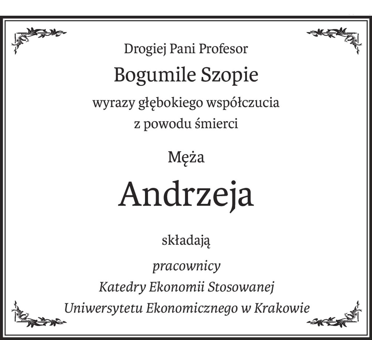 Drogiej Pani Profesor
Bogumile Szopie
wyrazy głębokiego współczucia
z powodu śmierci
Męża
Andrzeja
składają
pracownicy
Katedry Ekonomii Stosowanej
Uniwersytetu Ekonomicznego w Krakowie