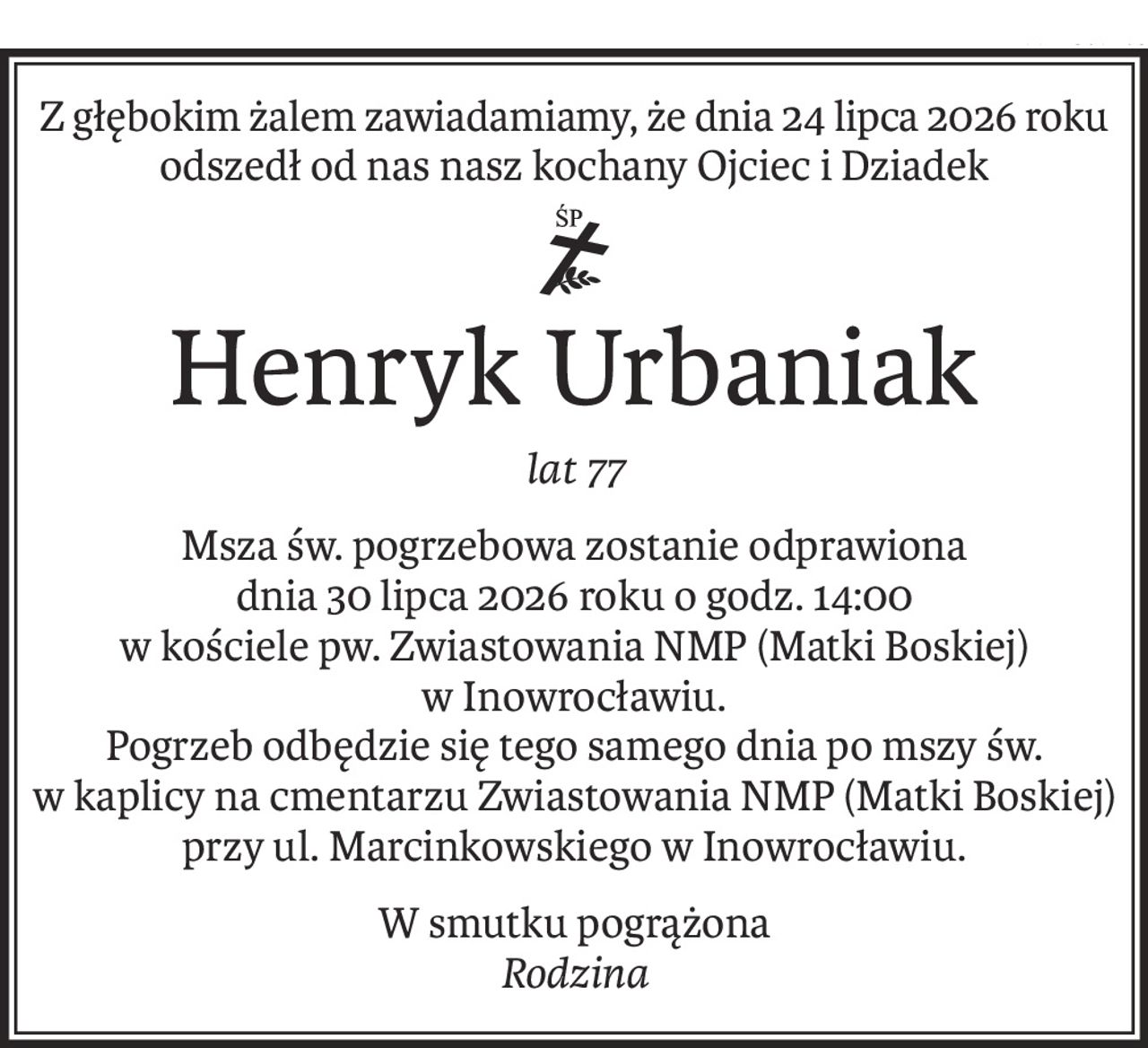 Z głębokim żalem zawiadamiamy, że dnia 24 lipca 2026 roku
odszedł od nas nasz kochany Ojciec i Dziadek
śp.
Henryk Urbaniak
lat 77
Msza św. pogrzebowa zostanie odprawiona 
dnia 30 lipca 2026 roku o godz. 14:00
w kościele pw. Zwiastowania NMP (Matki Boskiej) 
w Inowrocławiu.
Pogrzeb odbędzie się tego samego dnia po mszy św. 
w kaplicy na cmentarzu Zwiastowania NMP (Matki Boskiej) 
przy ul. Marcinkowskiego w Inowrocławiu.
W smutku pogrążona 
Rodzina