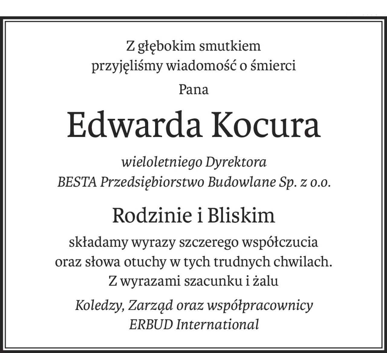 Z głębokim smutkiem
przyjęliśmy wiadomość o śmierci
Pana
Edwarda Kocura
wieloletniego Dyrektora
BESTA Przedsiębiorstwo Budowlane Sp. z o.o.
Rodzinie i Bliskim
składamy wyrazy szczerego współczucia
oraz słowa otuchy w tych trudnych chwilach.
Z wyrazami szacunku i żalu
Koledzy, Zarząd oraz współpracownicy
ERBUD International