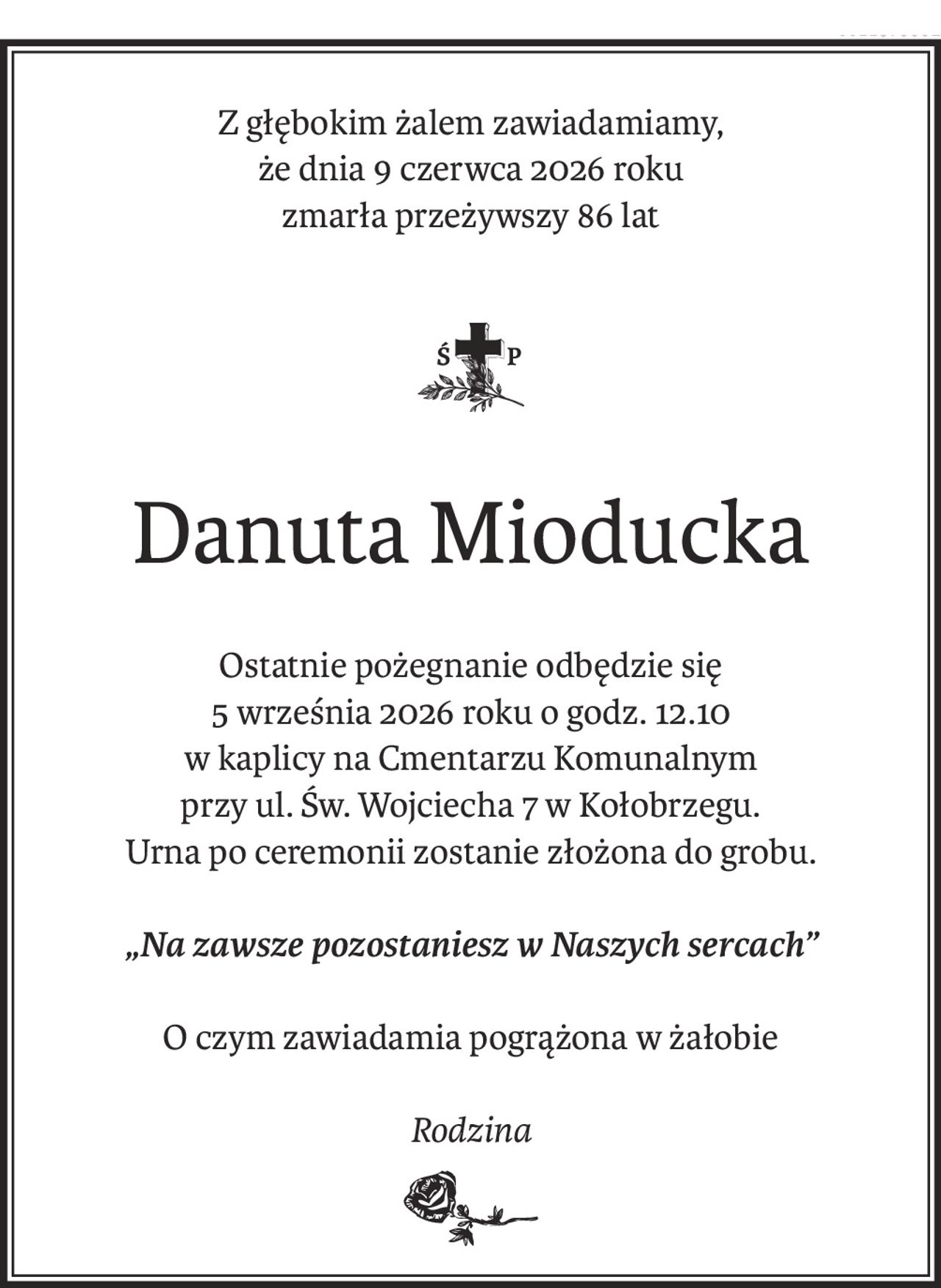 Z głębokim żalem zawiadamiamy,
że dnia 9 czerwca 2026 roku
zmarła przeżywszy 86 lat
ś+p
Danuta Mioducka
Ostatnie pożegnanie odbędzie się
5 września 2026 roku o godz. 12.10
w kaplicy na Cmentarzu Komunalnym
przy ul. Św. Wojciecha 7 w Kołobrzegu.
Urna po ceremonii zostanie złożona do grobu.
„Na zawsze pozostaniesz w Naszych sercach”
O czym zawiadamia pogrążona w żałobie
Rodzina
