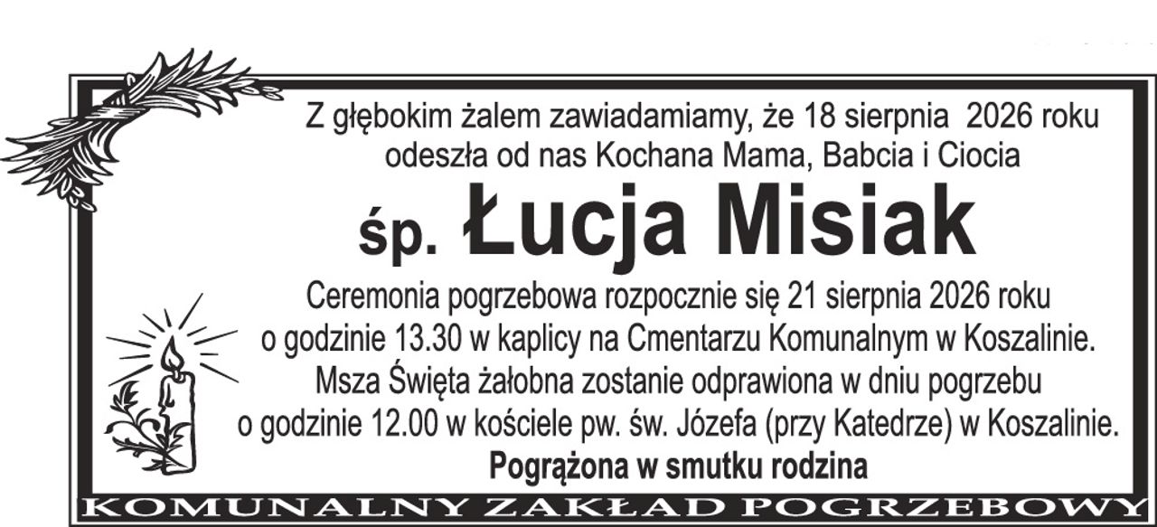 Z głębokim żalem zawiadamiamy, że 18 sierpnia 2026 roku odeszła od nas Kochana Mama, Babcia i Ciocia śp. Łucja Misiak Ceremonia pogrzebowa rozpocznie się 21 sierpnia 2026 roku o godzinie 13.30 w kaplicy na Cmentarzu Komunalnym w Koszalinie. Msza Święta żałobna zostanie odprawiona w dniu pogrzebu o godzinie 12.00 w kościele pw. św. Józefa (przy Katedrze) w Koszalinie. Pogrążona w smutku rodzina