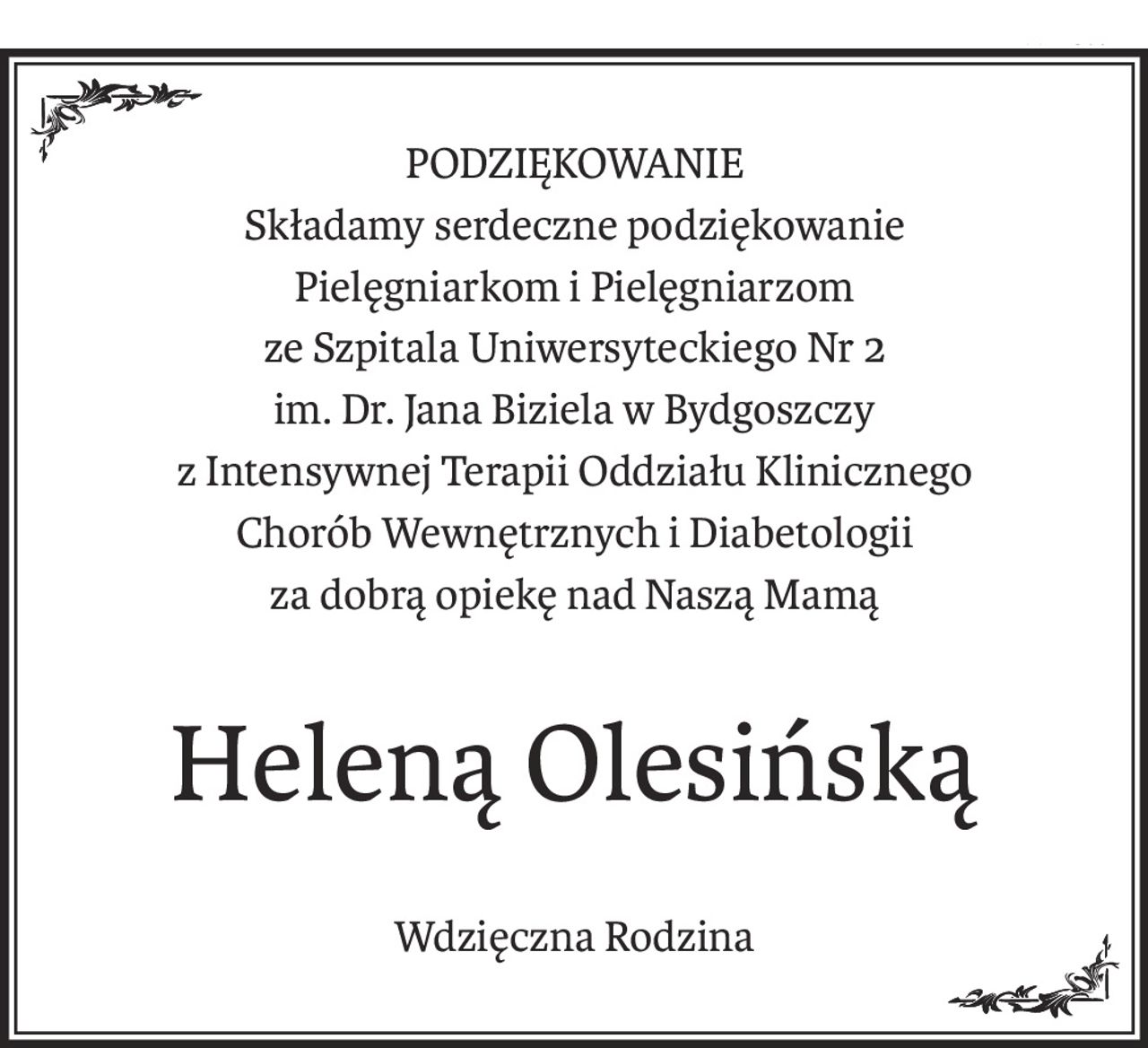 PODZIĘKOWANIE
Składamy serdeczne podziękowanie
Pielęgniarkom i Pielęgniarzom
ze Szpitala Uniwersyteckiego Nr 2
im. Dr. Jana Biziela w Bydgoszczy 
z Intensywnej Terapii Oddziału Klinicznego
Chorób Wewnętrznych i Diabetologii
za dobrą opiekę nad Naszą Mamą
Heleną Olesińską
Wdzięczna Rodzina