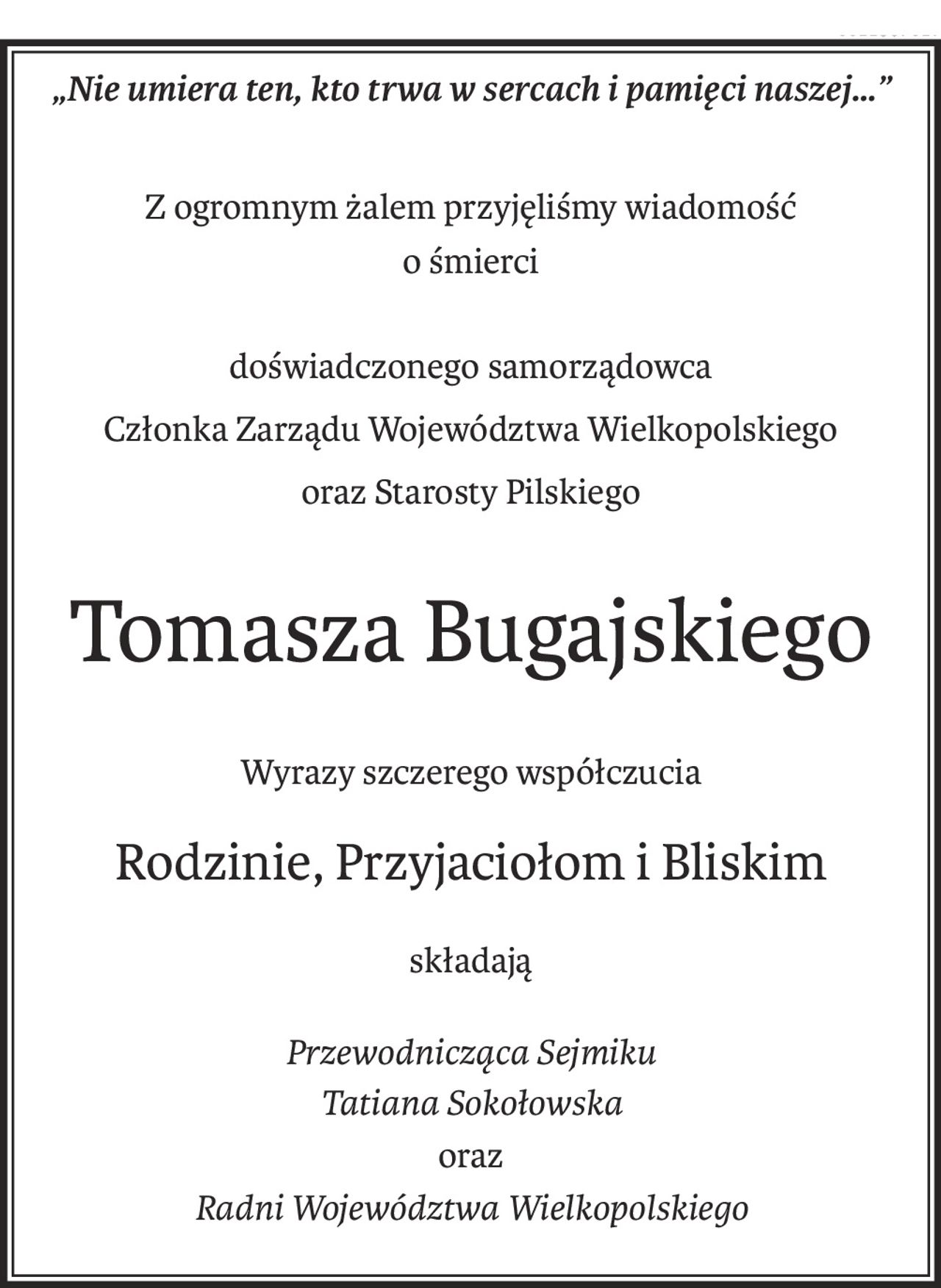 „Nie umiera ten, kto trwa w sercach i pamięci naszej…”
Z ogromnym żalem przyjęliśmy wiadomość
o śmierci
doświadczonego samorządowca
Członka Zarządu Województwa Wielkopolskiego
oraz Starosty Pilskiego
Tomasza Bugajskiego
Wyrazy szczerego współczucia
Rodzinie, Przyjaciołom i Bliskim
składają
Przewodnicząca Sejmiku
Tatiana Sokołowska
oraz
Radni Województwa Wielkopolskiego