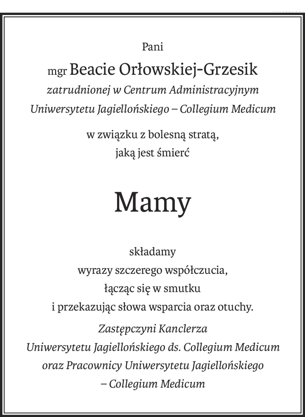 Pani
mgrBeacie Orłowskiej-Grzesik
zatrudnionej w Centrum Administracyjnym
Uniwersytetu Jagiellońskiego – Collegium Medicum
w związku z bolesną stratą,
jaką jest śmierć
Mamy
składamy
wyrazy szczerego współczucia,
łącząc się w smutku
i przekazując słowa wsparcia oraz otuchy.
Zastępczyni Kanclerza
Uniwersytetu Jagiellońskiego ds. Collegium Medicum
oraz Pracownicy Uniwersytetu Jagiellońskiego
– Collegium Medicum
