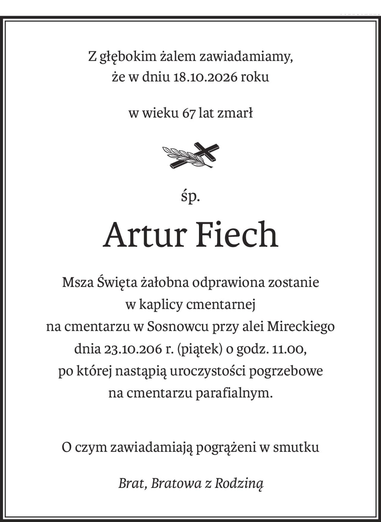 Z głębokim żalem zawiadamiamy, 
że w dniu 18.10.2026 roku
w wieku 67 lat zmarł
śp.
Artur Fiech
Msza Święta żałobna odprawiona zostanie 
w kaplicy cmentarnej
na cmentarzu w Sosnowcu przy alei Mireckiego
dnia 23.10.206 r. (piątek) o godz. 11.00,
po której nastąpią uroczystości pogrzebowe 
na cmentarzu parafialnym.
O czym zawiadamiają pogrążeni w smutku
Brat, Bratowa z Rodziną