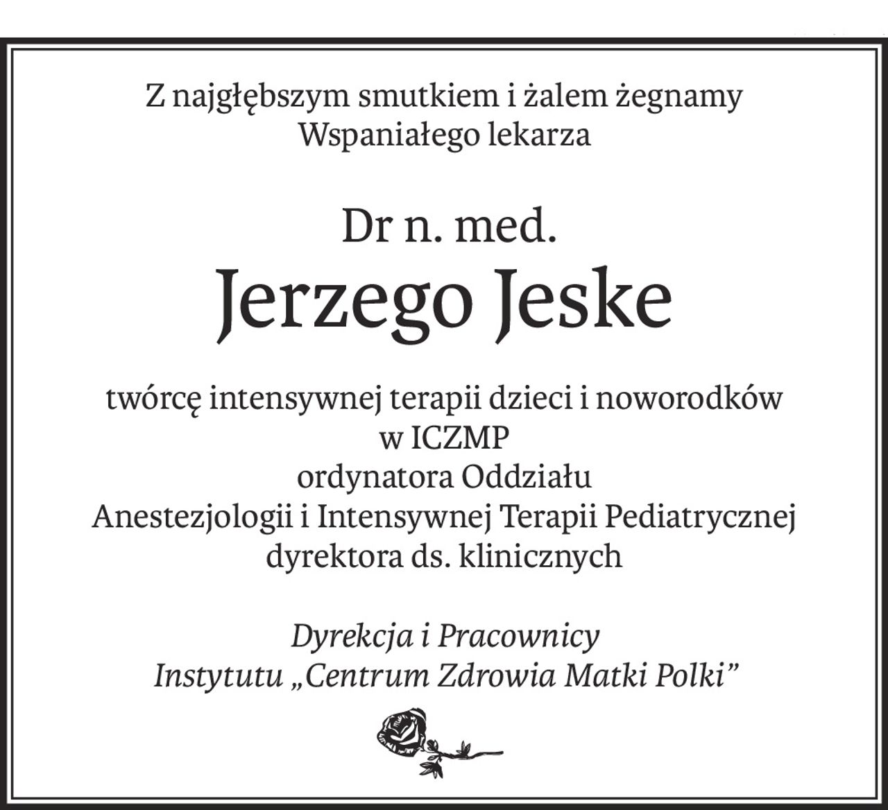 Z najgłębszym smutkiem i żalem żegnamy
Wspaniałego lekarza
 Dr n. med.
Jerzego Jeske
twórcę intensywnej terapii dzieci i noworodków
w ICZMP 
ordynatora Oddziału
Anestezjologii i Intensywnej Terapii Pediatrycznej
dyrektora ds. klinicznych
Dyrekcja i Pracownicy
Instytutu „Centrum Zdrowia Matki Polki”