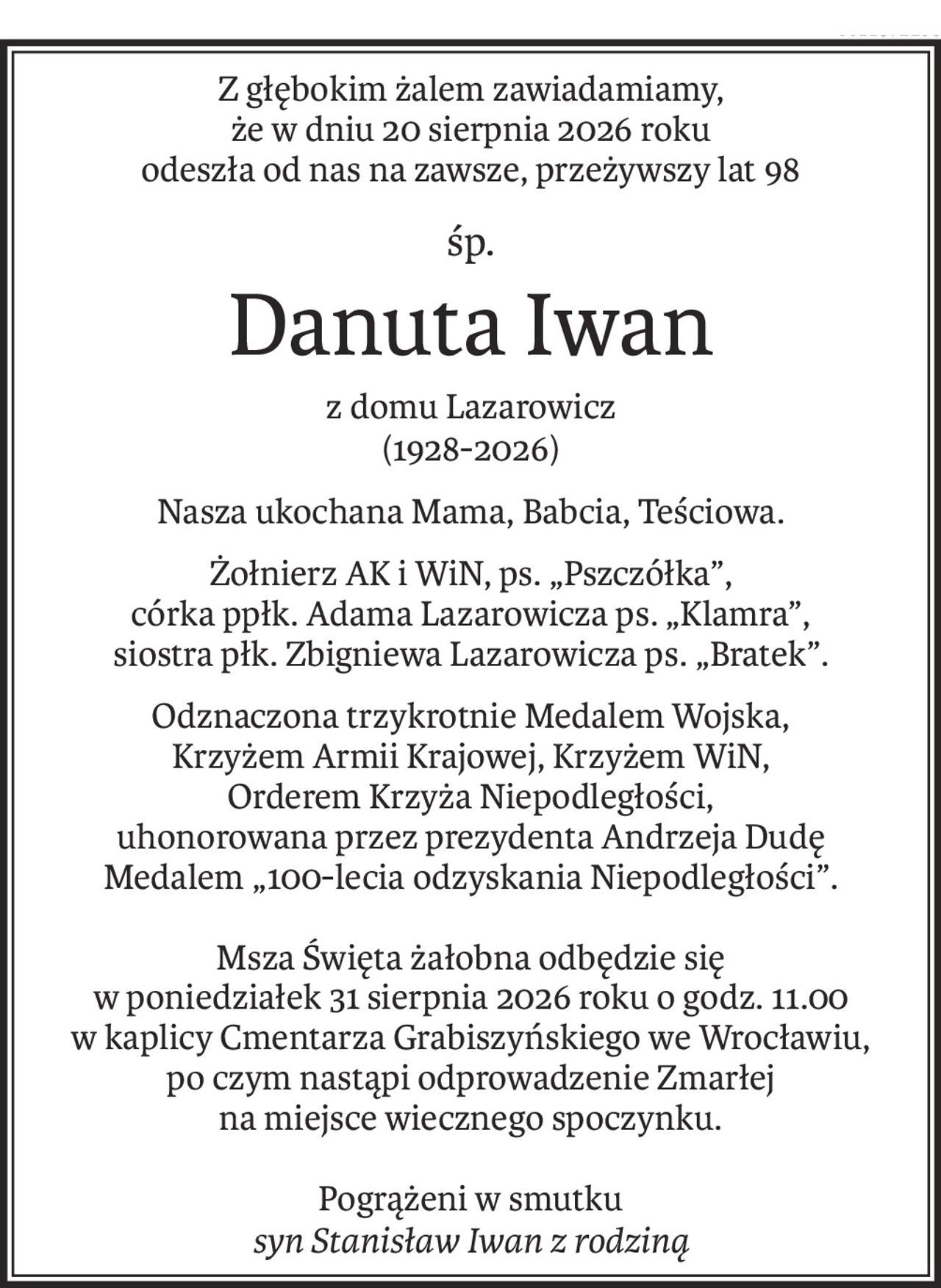 Z głębokim żalem zawiadamiamy,
że w dniu 20 sierpnia 2026 roku
odeszła od nas na zawsze, przeżywszy lat 98
śp.
Danuta Iwan
z domu Lazarowicz
(1928-2026)
Nasza ukochana Mama, Babcia, Teściowa.
Żołnierz AK i WiN, ps. „Pszczółka”,
córka ppłk. Adama Lazarowicza ps. „Klamra”,
siostra płk. Zbigniewa Lazarowicza ps. „Bratek”.
Odznaczona trzykrotnie Medalem Wojska,
Krzyżem Armii Krajowej, Krzyżem WiN,
Orderem Krzyża Niepodległości,
uhonorowana przez prezydenta Andrzeja Dudę
Medalem „100-lecia odzyskania Niepodległości”.
Msza Święta żałobna odbędzie się
w poniedziałek 31 sierpnia 2026 roku o godz. 11.00
w kaplicy Cmentarza Grabiszyńskiego we Wrocławiu,
po czym nastąpi odprowadzenie Zmarłej
na miejsce wiecznego spoczynku.
Pogrążeni w smutku
syn Stanisław Iwan z rodziną
