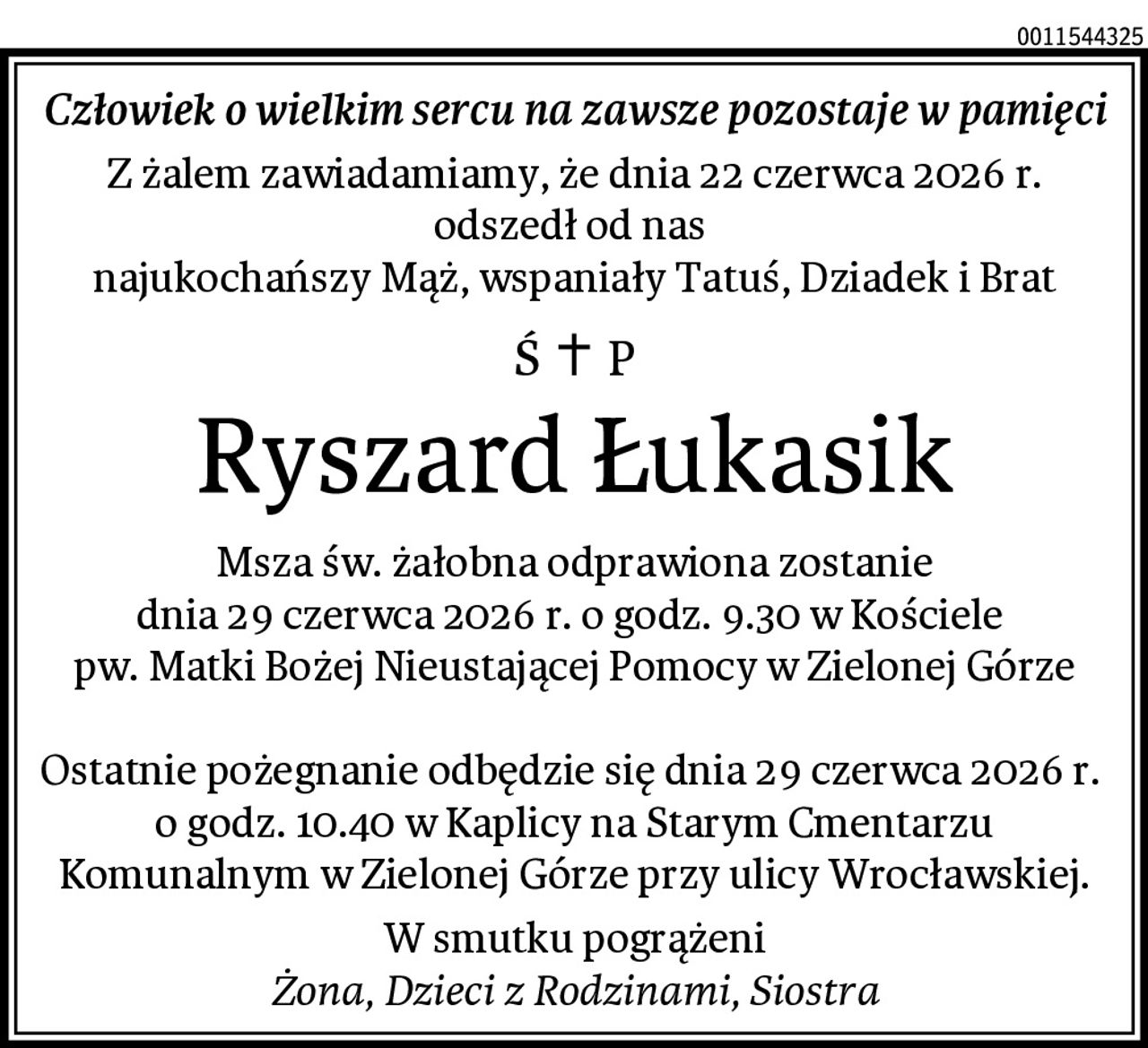 Człowiek o wielkim sercu na zawsze pozostaje w pamięci
Z żalem zawiadamiamy, że dnia 22 czerwca 2026 r.
odszedł od nas 
najukochańszy Mąż, wspaniały Tatuś, Dziadek i Brat
Ryszard Łukasik
Msza św. żałobna odprawiona zostanie
dnia 29 czerwca 2026 r. o godz. 9.30 w Kościele 
pw. Matki Bożej Nieustającej Pomocy w Zielonej Górze

Ostatnie pożegnanie odbędzie się dnia 29 czerwca 2026 r.  o godz. 10.40 w Kaplicy na Starym Cmentarzu Komunalnym w Zielonej Górze przy ulicy Wrocławskiej.
W smutku pogrążeni
Żona, Dzieci z Rodzinami, Siostra