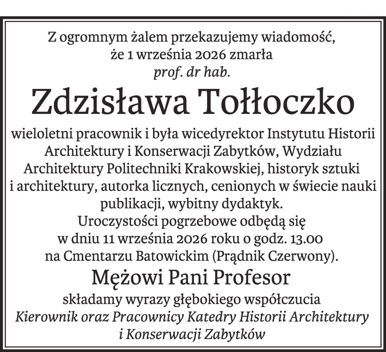 Z ogromnym żalem przekazujemy wiadomość,
że 1 września 2026 zmarła
prof. dr hab.
Zdzisława Tołłoczko
wieloletni pracownik i była wicedyrektor Instytutu Historii
Architektury i Konserwacji Zabytków, Wydziału
Architektury Politechniki Krakowskiej, historyk sztuki
i architektury, autorka licznych, cenionych w świecie nauki
publikacji, wybitny dydaktyk.
Uroczystości pogrzebowe odbędą się
w dniu 11 września 2026 roku o godz. 13.00
na Cmentarzu Batowickim (Prądnik Czerwony).
Mężowi Pani Profesor
składamy wyrazy głębokiego współczucia
Kierownik oraz Pracownicy Katedry Historii Architektury
i Konserwacji Zabytków