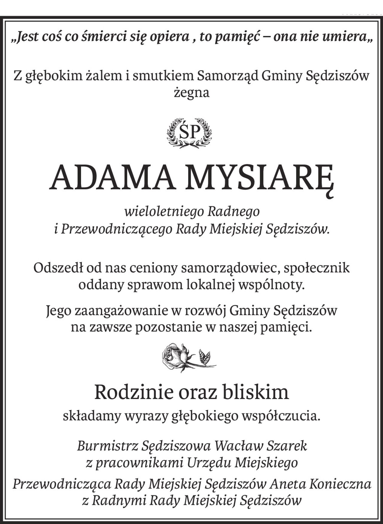 „Jest coś co śmierci się opiera , to pamięć – ona nie umiera„
Z głębokim żalem i smutkiem Samorząd Gminy Sędziszów żegna
ś+p
ADAMA MYSIARĘ
wieloletniego Radnego 
i Przewodniczącego Rady Miejskiej Sędziszów.
Odszedł od nas ceniony samorządowiec, społecznik 
oddany sprawom lokalnej wspólnoty.
Jego zaangażowanie w rozwój Gminy Sędziszów 
na zawsze pozostanie w naszej pamięci.
Rodzinie oraz bliskim
składamy wyrazy głębokiego współczucia.
Burmistrz Sędziszowa Wacław Szarek 
z pracownikami Urzędu Miejskiego
Przewodnicząca Rady Miejskiej Sędziszów Aneta Konieczna z Radnymi Rady Miejskiej Sędziszów