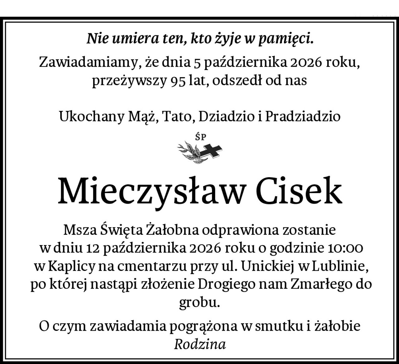 Nie umiera ten, kto żyje w pamięci.
Zawiadamiamy, że dnia 5 października 2026 roku, przeżywszy 95 lat, odszedł od nas

Ukochany Mąż, Tato, Dziadzio i Pradziadzio
Mieczysław Cisek
Msza Święta Żałobna odprawiona zostanie
 w dniu 12 października 2026 roku o godzinie 10:00
 w Kaplicy na cmentarzu przy ul. Unickiej w Lublinie,
 po której nastąpi złożenie Drogiego nam Zmarłego do grobu.
O czym zawiadamia pogrążona w smutku i żałobie
Rodzina