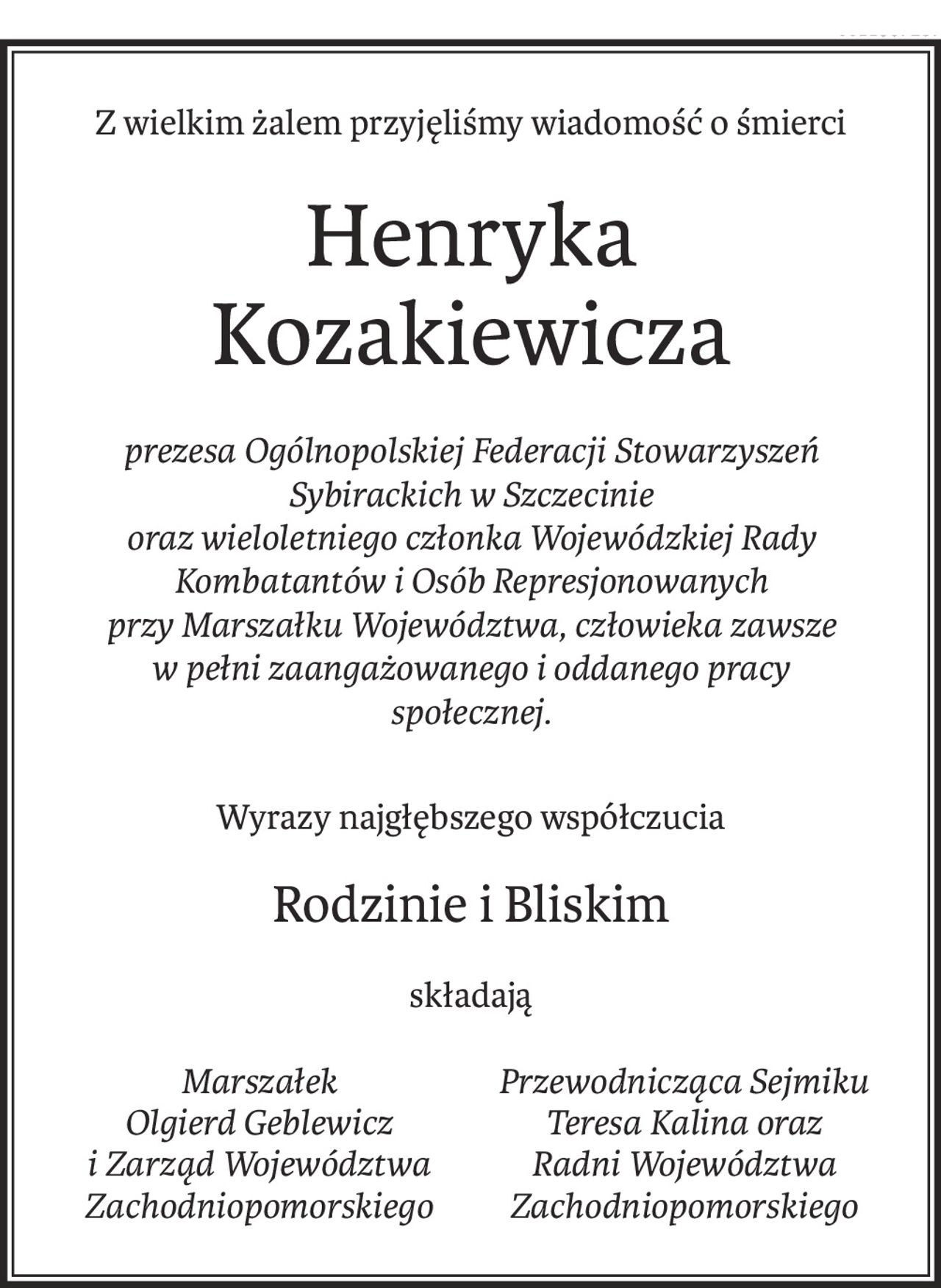 Z wielkim żalem przyjęliśmy wiadomość o śmierci

Henryka Kozakiewicza

prezesa Ogólnopolskiej Federacji Stowarzyszeń Sybirackich w Szczecinie oraz wieloletniego członka Wojewódzkiej Rady Kombatantów i Osób Represjonowanych przy Marszałku Województwa, człowieka zawsze w pełni zaangażowanego i oddanego pracy społecznej.

Wyrazy najgłębszego współczucia

Rodzinie i Bliskim

składają

Marszałek Olgierd Geblewicz Przewodnicząca Sejmiku Teresa Kalina

i Zarząd Województwa Zachodniopomorskiego oraz Radni Województwa Zachodniopomorskiego