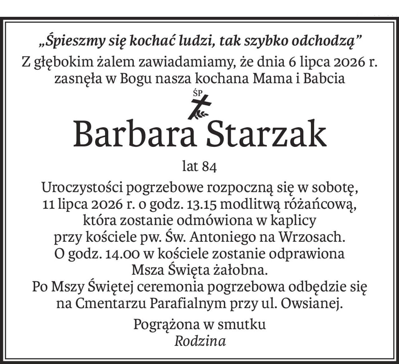 „Śpieszmy się kochać ludzi, tak szybko odchodzą”
Z głębokim żalem zawiadamiamy, że dnia 6 lipca 2026 r.
zasnęła w Bogu nasza kochana Mama i Babcia
ś+p
Barbara Starzak
lat 84
Uroczystości pogrzebowe rozpoczną się w sobotę,
11 lipca 2026 r. o godz. 13.15 modlitwą różańcową,
która zostanie odmówiona w kaplicy
przy kościele pw. Św. Antoniego na Wrzosach.
O godz. 14.00 w kościele zostanie odprawiona
Msza Święta żałobna.
Po Mszy Świętej ceremonia pogrzebowa odbędzie się
na Cmentarzu Parafialnym przy ul. Owsianej.
Pogrążona w smutku
Rodzina
