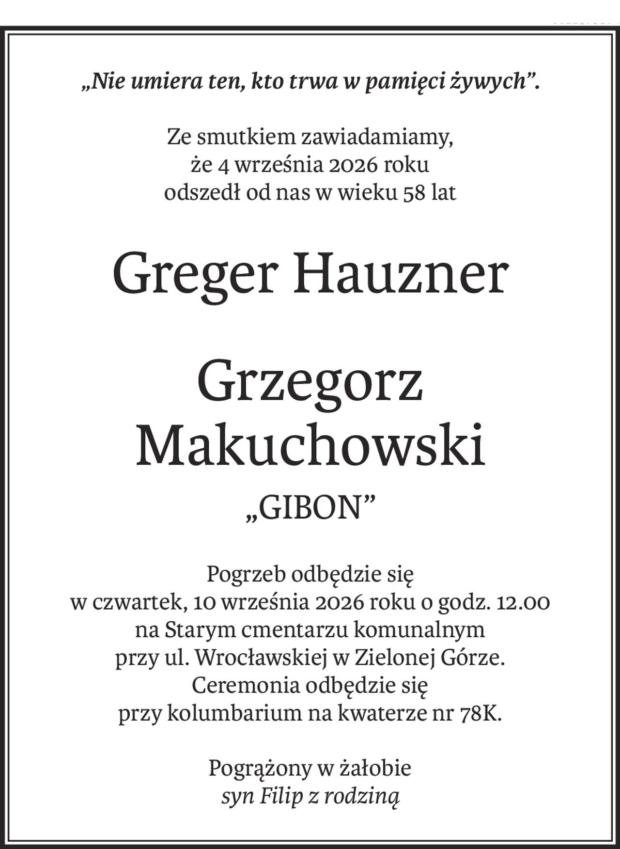 „Nie umiera ten, kto trwa w pamięci żywych”.
Ze smutkiem zawiadamiamy,
że 4 września 2026 roku
odszedł od nas w wieku 58 lat
Greger Hauzner
Grzegorz 
Makuchowski
„GIBON”
Pogrzeb odbędzie się
w czwartek, 10 września 2026 roku o godz. 12.00
na Starym cmentarzu komunalnym
przy ul. Wrocławskiej w Zielonej Górze.
Ceremonia odbędzie się
przy kolumbarium na kwaterze nr 78K.
Pogrążony w żałobie
syn Filip z rodziną