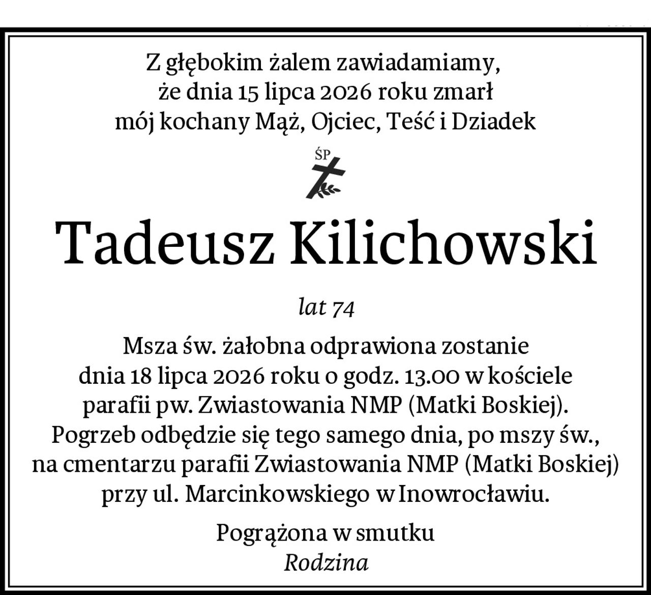 Z głębokim żalem zawiadamiamy, 
że dnia 15 lipca 2026 roku zmarł
mój kochany Mąż, Ojciec, Teść i Dziadek
Tadeusz Kilichowski
lat 74
Msza św. żałobna odprawiona zostanie
dnia 18 lipca 2026 roku o godz. 13.00 w kościele
parafii pw. Zwiastowania NMP (Matki Boskiej).
Pogrzeb odbędzie się tego samego dnia, po mszy św.,
na cmentarzu parafii Zwiastowania NMP (Matki Boskiej)
przy ul. Marcinkowskiego w Inowrocławiu.
Pogrążona w smutku
Rodzina