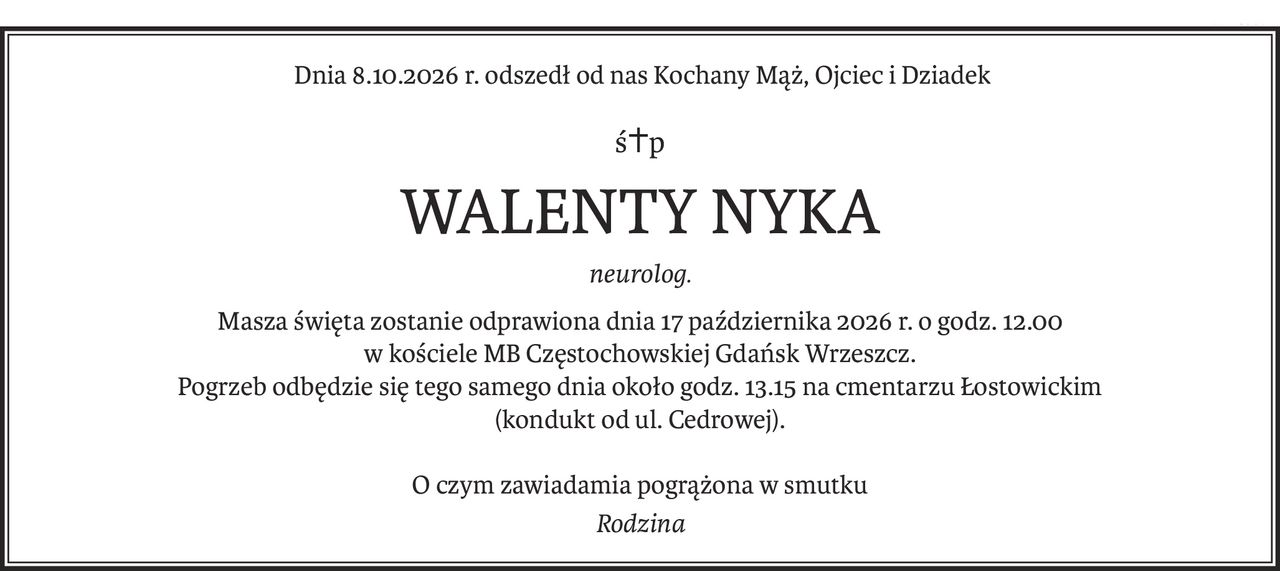 Dnia 8.10.2026 r. odszedł od nas Kochany Mąż, Ojciec i Dziadek
ś+p
WALENTY NYKA
neurolog.
Masza święta zostanie odprawiona dnia 17 października 2026 r. o godz. 12.00
w kościele MB Częstochowskiej Gdańsk Wrzeszcz.
Pogrzeb odbędzie się tego samego dnia około godz. 13.15 na cmentarzu Łostowickim
(kondukt od ul. Cedrowej).
O czym zawiadamia pogrążona w smutku
Rodzina