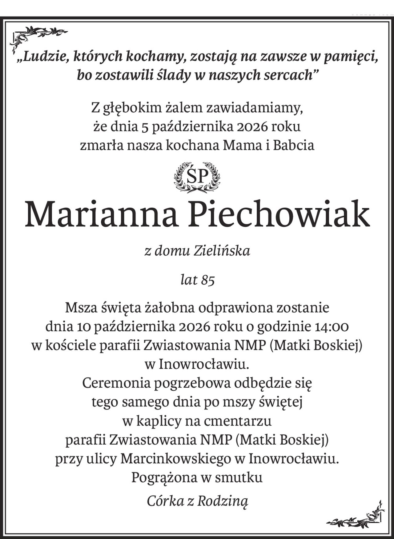 „Ludzie, których kochamy, zostają na zawsze w pamięci, 
bo zostawili ślady w naszych sercach”
Z głębokim żalem zawiadamiamy,
że dnia 5 października 2026 roku 
zmarła nasza kochana Mama i Babcia
ś+p
Marianna Piechowiak
z domu Zielińska
lat 85
Msza święta żałobna odprawiona zostanie
dnia 10 października 2026 roku o godzinie 14:00
w kościele parafii Zwiastowania NMP (Matki Boskiej)
w Inowrocławiu.
Ceremonia pogrzebowa odbędzie się
tego samego dnia po mszy świętej
w kaplicy na cmentarzu
parafii Zwiastowania NMP (Matki Boskiej) 
przy ulicy Marcinkowskiego w Inowrocławiu.
Pogrążona w smutku
Córka z Rodziną