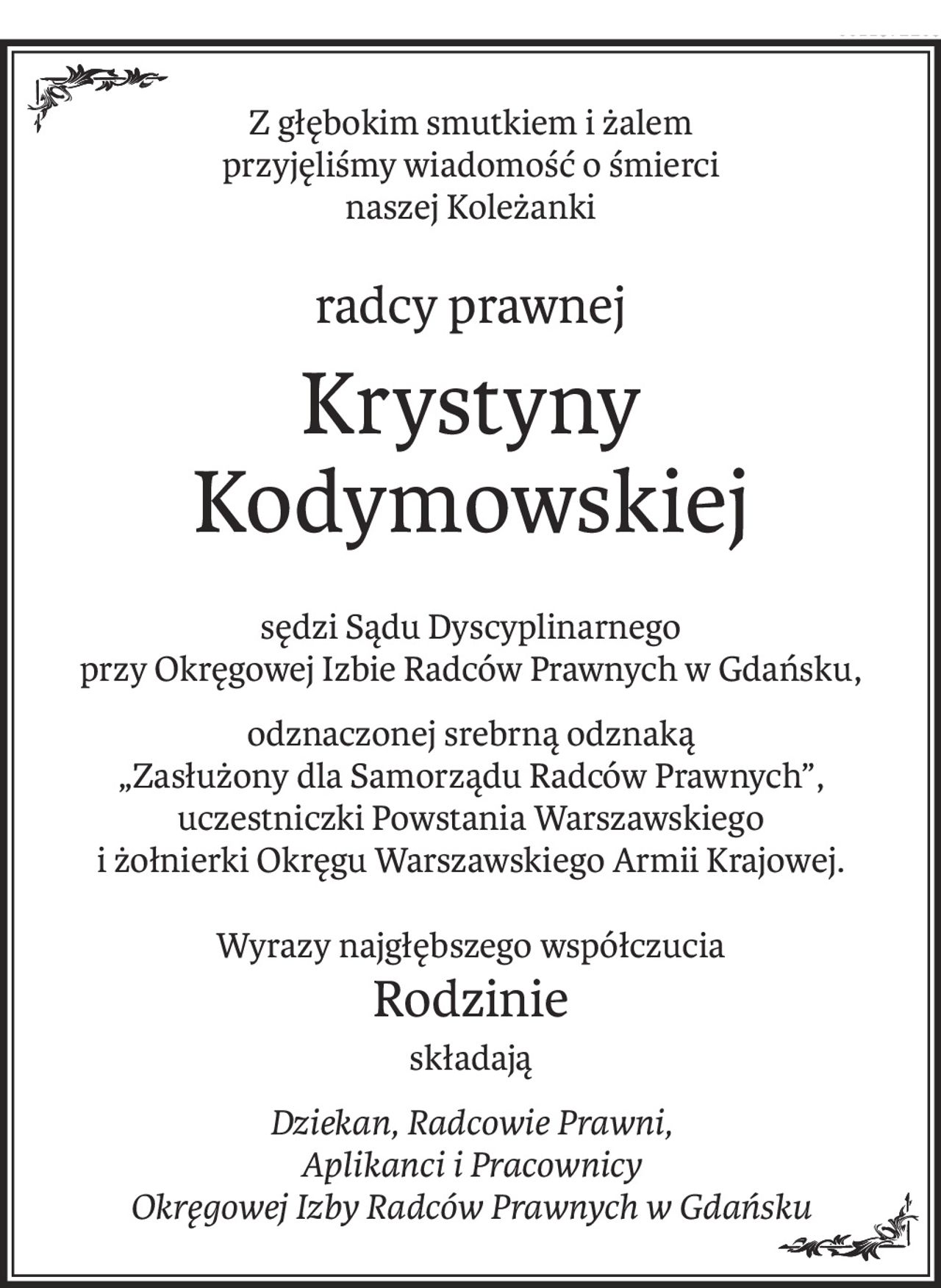 Z głębokim smutkiem i żalem
przyjęliśmy wiadomość o śmierci
naszej Koleżanki
radcy prawnej
Krystyny Kodymowskiej
sędzi Sądu Dyscyplinarnego
przy Okręgowej Izbie Radców Prawnych w Gdańsku,
odznaczonej srebrną odznaką
„Zasłużony dla Samorządu Radców Prawnych”,
uczestniczki Powstania Warszawskiego
i żołnierki Okręgu Warszawskiego Armii Krajowej.
Wyrazy najgłębszego współczucia
Rodzinie
składają
Dziekan, Radcowie Prawni,
Aplikanci i Pracownicy
Okręgowej Izby Radców Prawnych w Gdańsku