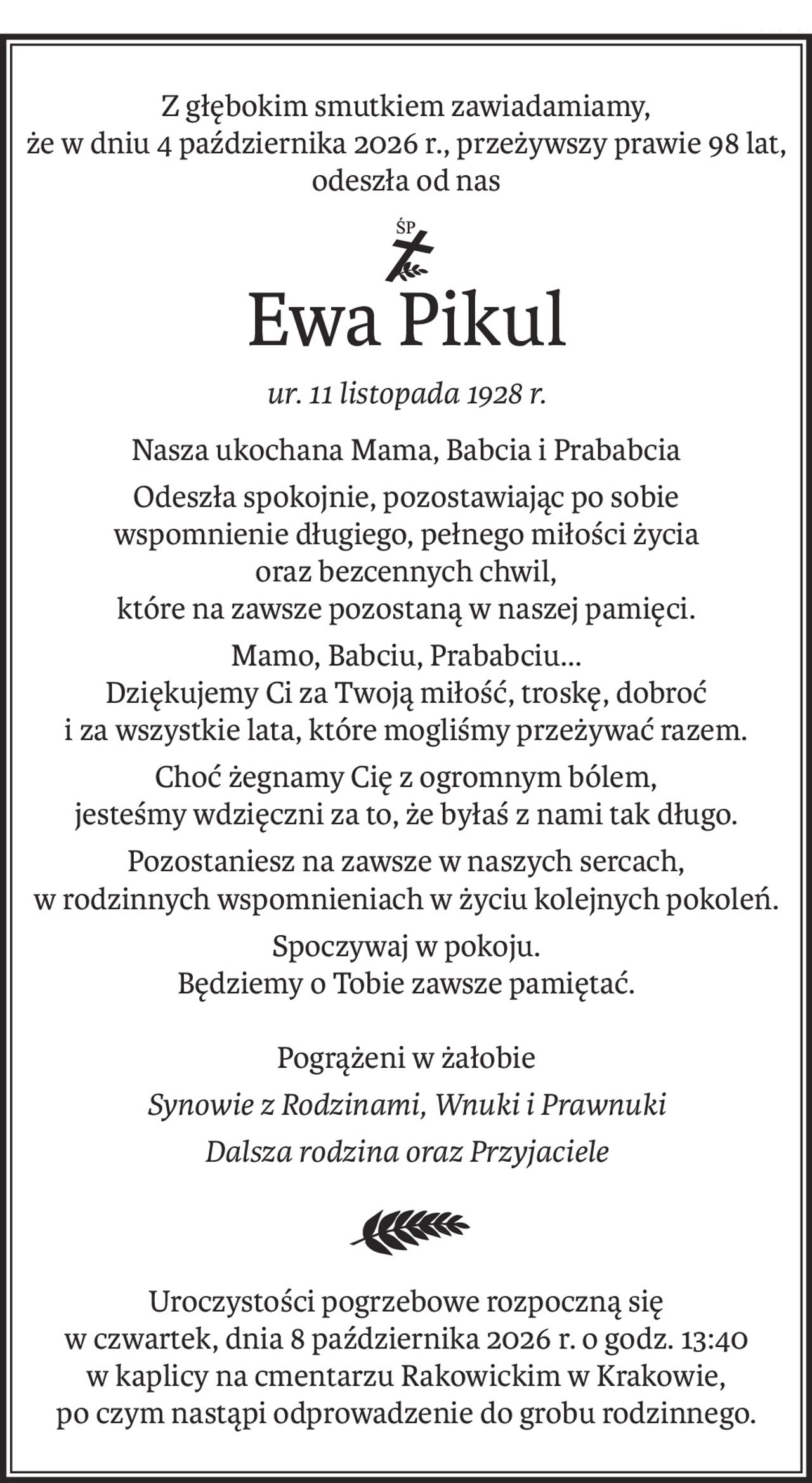 Z głębokim smutkiem zawiadamiamy,
że w dniu 4 października 2026 r., przeżywszy prawie 98 lat,
odeszła od nas
ś+p
Ewa Pikul
ur. 11 listopada 1928 r.
Nasza ukochana Mama, Babcia i Prababcia
Odeszła spokojnie, pozostawiając po sobie
wspomnienie długiego, pełnego miłości życia
oraz bezcennych chwil,
które na zawsze pozostaną w naszej pamięci.
Mamo, Babciu, Prababciu...
Dziękujemy Ci za Twoją miłość, troskę, dobroć
i za wszystkie lata, które mogliśmy przeżywać razem.
Choć żegnamy Cię z ogromnym bólem,
jesteśmy wdzięczni za to, że byłaś z nami tak długo.
Pozostaniesz na zawsze w naszych sercach,
w rodzinnych wspomnieniach w życiu kolejnych pokoleń.
Spoczywaj w pokoju.
Będziemy o Tobie zawsze pamiętać.
Pogrążeni w żałobie
Synowie z Rodzinami, Wnuki i Prawnuki
Dalsza rodzina oraz Przyjaciele
Uroczystości pogrzebowe rozpoczną się
w czwartek, dnia 8 października 2026 r. o godz. 13:40
w kaplicy na cmentarzu Rakowickim w Krakowie,
po czym nastąpi odprowadzenie do grobu rodzinnego.