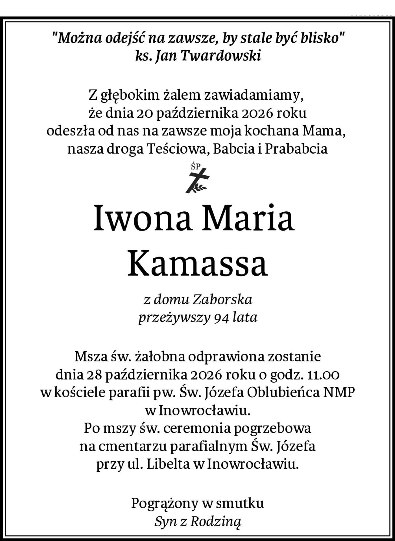 "Można odejść na zawsze, by stale być blisko"
ks. Jan Twardowski

Z głębokim żalem zawiadamiamy, 
że dnia 20 października 2026 roku
odeszła od nas na zawsze moja kochana Mama, 
nasza droga Teściowa, Babcia i Prababcia
Iwona Maria 
Kamassa
z domu Zaborska
przeżywszy 94 lata

Msza św. żałobna odprawiona zostanie
dnia 28 października 2026 roku o godz. 11.00
w kościele parafii pw. Św. Józefa Oblubieńca NMP
w Inowrocławiu.
Po mszy św. ceremonia pogrzebowa
na cmentarzu parafialnym Św. Józefa
przy ul. Libelta w Inowrocławiu.

Pogrążony w smutku
Syn z Rodziną