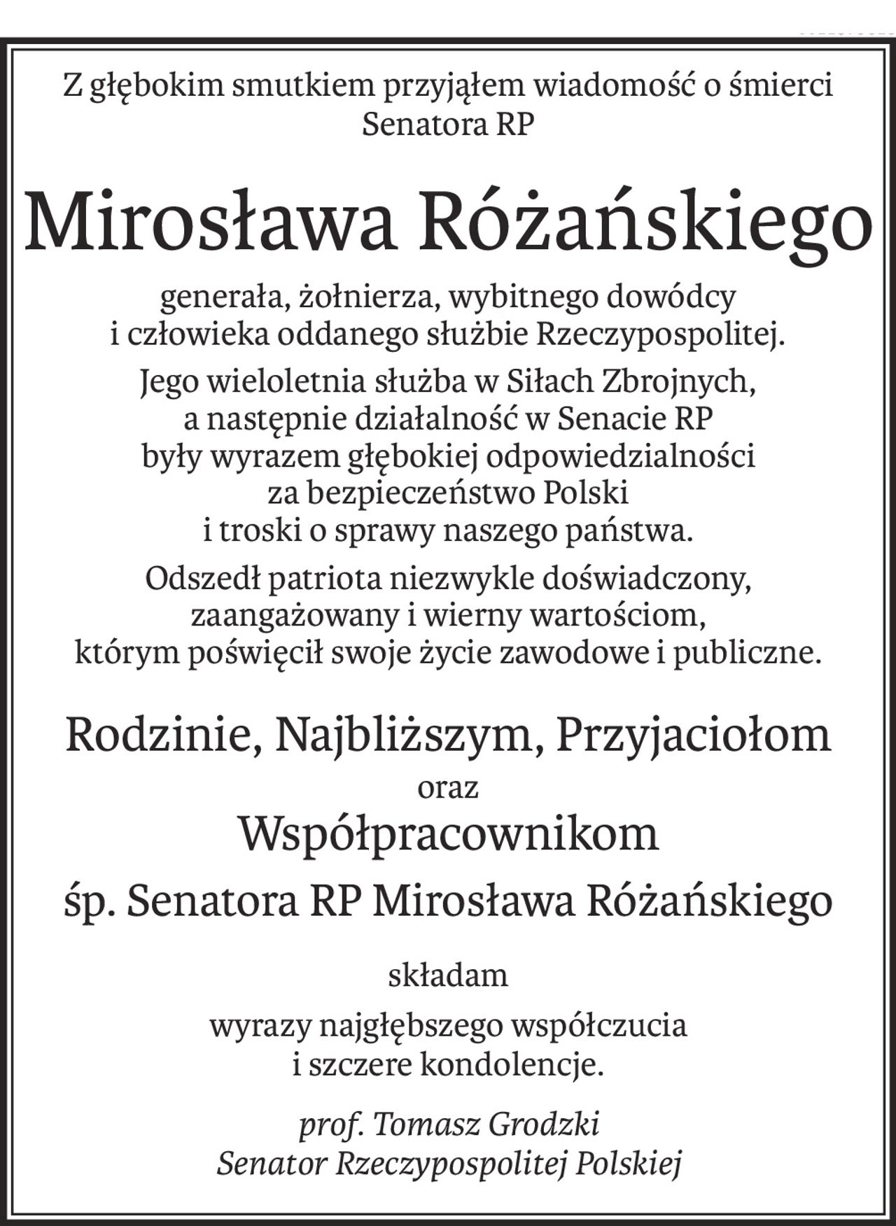 Z głębokim smutkiem przyjąłem wiadomość o śmierci
Senatora RP
Mirosława Różańskiego
generała, żołnierza, wybitnego dowódcy
i człowieka oddanego służbie Rzeczypospolitej.
Jego wieloletnia służba w Siłach Zbrojnych, 
a następnie działalność w Senacie RP 
były wyrazem głębokiej odpowiedzialności 
za bezpieczeństwo Polski 
i troski o sprawy naszego państwa.
Odszedł patriota niezwykle doświadczony, 
zaangażowany i wierny wartościom, 
którym poświęcił swoje życie zawodowe i publiczne.
Rodzinie, Najbliższym, Przyjaciołom
oraz
Współpracownikom
śp. Senatora RP Mirosława Różańskiego
składam
wyrazy najgłębszego współczucia 
i szczere kondolencje.
prof. Tomasz Grodzki
Senator Rzeczypospolitej Polskiej