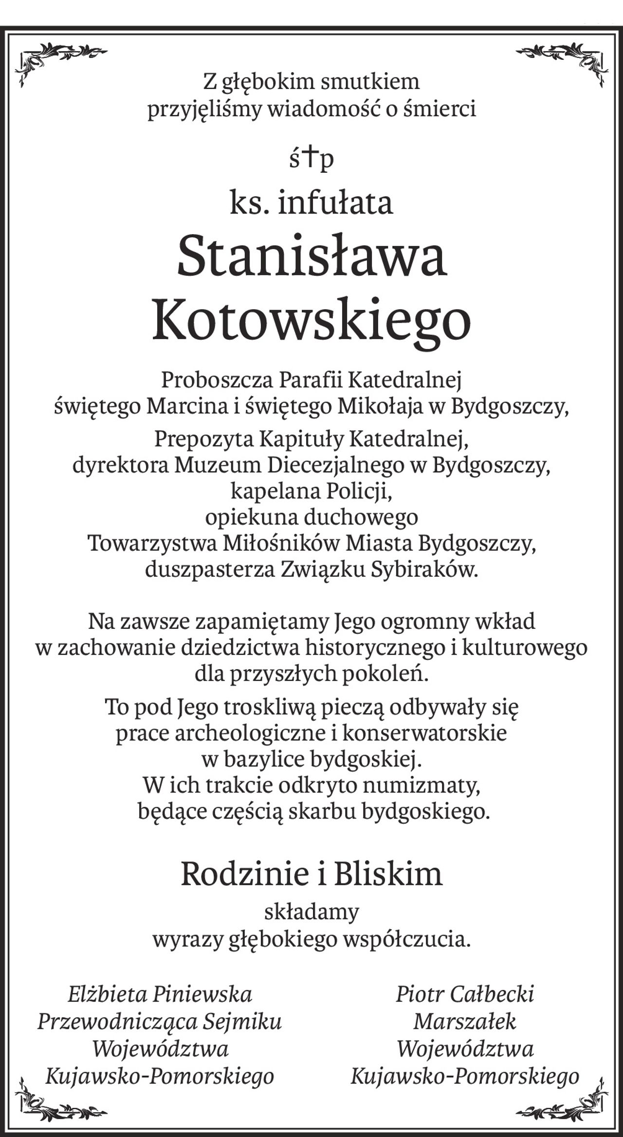 Z głębokim smutkiem
przyjęliśmy wiadomość o śmierci
ś+p
ks. infułata
Stanisława
Kotowskiego
Proboszcza Parafii Katedralnej
świętego Marcina i świętego Mikołaja w Bydgoszczy,
Prepozyta Kapituły Katedralnej, 
dyrektora Muzeum Diecezjalnego w Bydgoszczy,
kapelana Policji,
opiekuna duchowego 
Towarzystwa Miłośników Miasta Bydgoszczy,
duszpasterza Związku Sybiraków.
Na zawsze zapamiętamy Jego ogromny wkład 
w zachowanie dziedzictwa historycznego i kulturowego 
dla przyszłych pokoleń.
To pod Jego troskliwą pieczą odbywały się 
prace archeologiczne i konserwatorskie 
w bazylice bydgoskiej. 
W ich trakcie odkryto numizmaty,
 będące częścią skarbu bydgoskiego.
Rodzinie i Bliskim
składamy
wyrazy głębokiego współczucia.
Elżbieta Piniewska
Przewodnicząca Sejmiku
Województwa 
Kujawsko-Pomorskiego
Piotr Całbecki
Marszałek 
Województwa
Kujawsko-Pomorskiego
