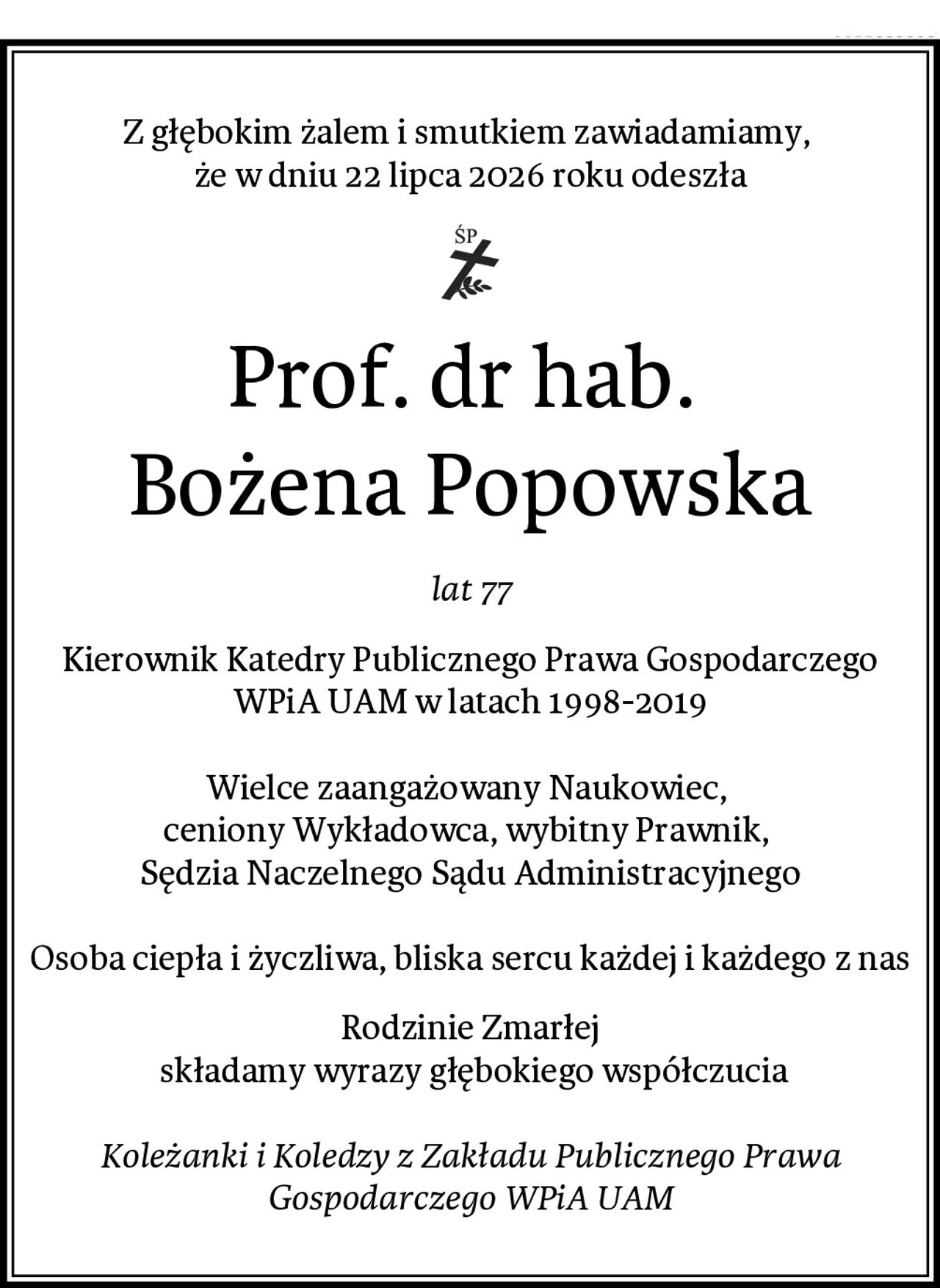 Z głębokim żalem i smutkiem zawiadamiamy, 
że w dniu 22 lipca 2026 roku odeszła
Prof. dr hab. 
Bożena Popowska
lat 77
Kierownik Katedry Publicznego Prawa Gospodarczego WPiA UAM w latach 1998-2019

Wielce zaangażowany Naukowiec, 
ceniony Wykładowca, wybitny Prawnik, 
Sędzia Naczelnego Sądu Administracyjnego

Osoba ciepła i życzliwa, bliska sercu każdej i każdego z nas
Rodzinie Zmarłej
 składamy wyrazy głębokiego współczucia

Koleżanki i Koledzy z Zakładu Publicznego Prawa Gospodarczego WPiA UAM