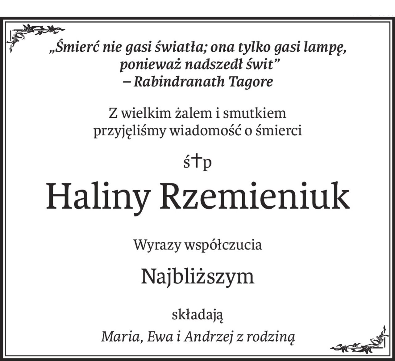 „Śmierć nie gasi światła; ona tylko gasi lampę,
 ponieważ nadszedł świt”
– Rabindranath Tagore
Z wielkim żalem i smutkiem
przyjęliśmy wiadomość o śmierci
ś+p
Haliny Rzemieniuk
Wyrazy współczucia
Najbliższym
składają
Maria, Ewa i Andrzej z rodziną