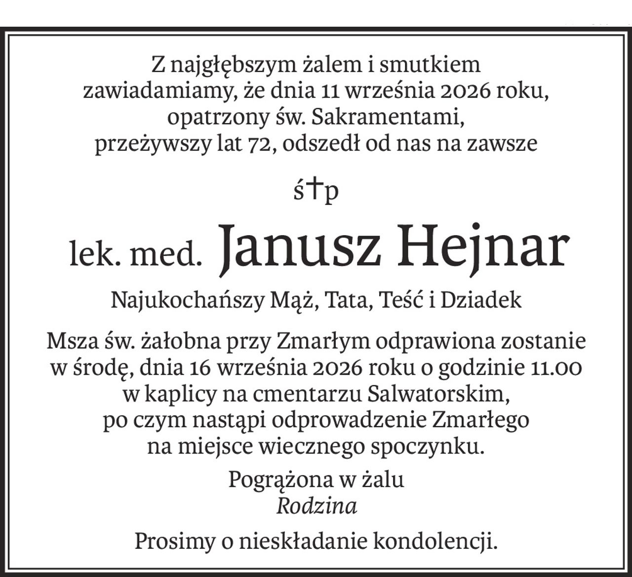Z najgłębszym żalem i smutkiem
zawiadamiamy, że dnia 11 września 2026 roku,
opatrzony św. Sakramentami,
przeżywszy lat 72, odszedł od nas na zawsze
ś+p
 lek. med.Janusz Hejnar
Najukochańszy Mąż, Tata, Teść i Dziadek
Msza św. żałobna przy Zmarłym odprawiona zostanie
w środę, dnia 16 września 2026 roku o godzinie 11.00
w kaplicy na cmentarzu Salwatorskim,
po czym nastąpi odprowadzenie Zmarłego
na miejsce wiecznego spoczynku.
Pogrążona w żalu
Rodzina
Prosimy o nieskładanie kondolencji.