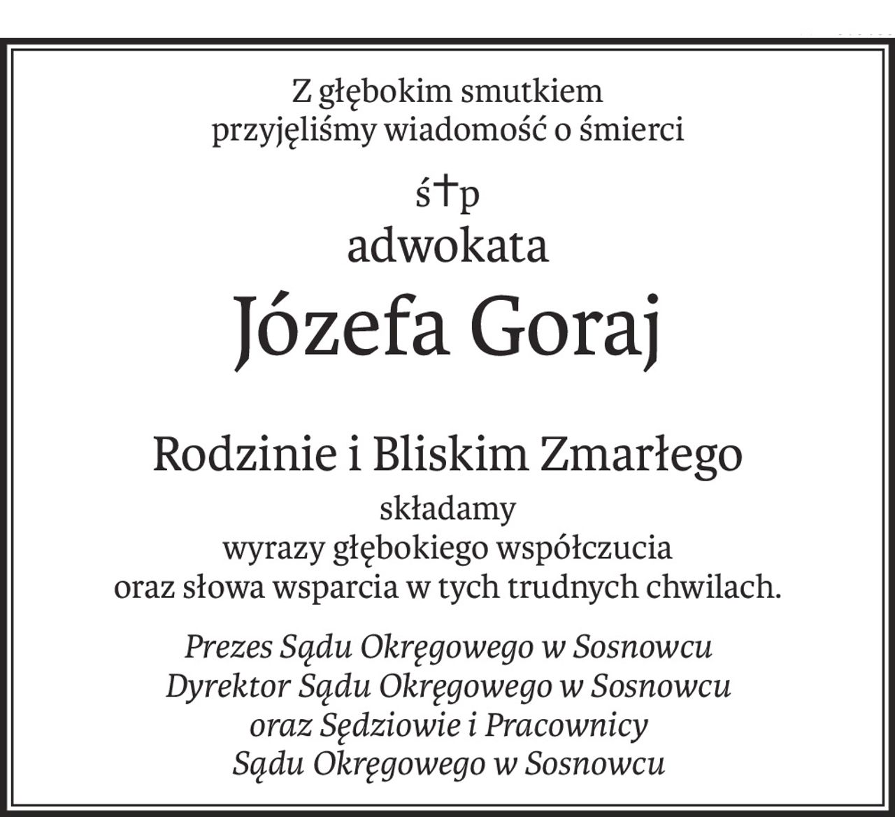 Z głębokim smutkiem
przyjęliśmy wiadomość o śmierci
ś+p
adwokata
Józefa Goraj
Rodzinie i Bliskim Zmarłego
składamy
wyrazy głębokiego współczucia
oraz słowa wsparcia w tych trudnych chwilach.
Prezes Sądu Okręgowego w Sosnowcu
Dyrektor Sądu Okręgowego w Sosnowcu
oraz Sędziowie i Pracownicy
Sądu Okręgowego w Sosnowcu