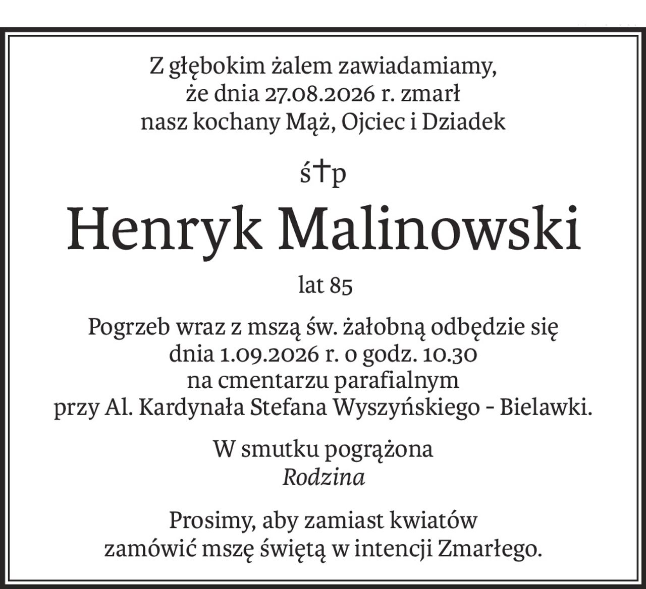 Z głębokim żalem zawiadamiamy,
że dnia 27.08.2026 r. zmarł
nasz kochany Mąż, Ojciec i Dziadek
ś+p
Henryk Malinowski
 lat 85
Pogrzeb wraz z mszą św. żałobną odbędzie się
dnia 1.09.2026 r. o godz. 10.30
na cmentarzu parafialnym
przy Al. Kardynała Stefana Wyszyńskiego - Bielawki.
W smutku pogrążona
Rodzina
Prosimy, aby zamiast kwiatów 
zamówić mszę świętą w intencji Zmarłego.