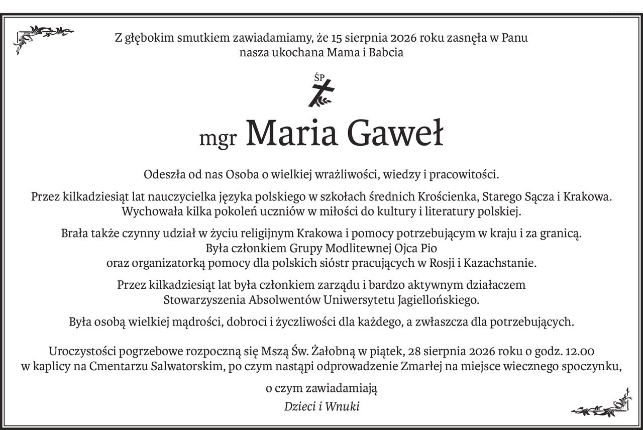Z głębokim smutkiem zawiadamiamy, że 15 sierpnia 2026 roku zasnęła w Panu
nasza ukochana Mama i Babcia
ś+p
mgrMaria Gaweł
Odeszła od nas Osoba o wielkiej wrażliwości, wiedzy i pracowitości.
Przez kilkadziesiąt lat nauczycielka języka polskiego w szkołach średnich Krościenka, Starego Sącza i Krakowa.
Wychowała kilka pokoleń uczniów w miłości do kultury i literatury polskiej.
Brała także czynny udział w życiu religijnym Krakowa i pomocy potrzebującym w kraju i za granicą.
Była członkiem Grupy Modlitewnej Ojca Pio
oraz organizatorką pomocy dla polskich sióstr pracujących w Rosji i Kazachstanie.
Przez kilkadziesiąt lat była członkiem zarządu i bardzo aktywnym działaczem
Stowarzyszenia Absolwentów Uniwersytetu Jagiellońskiego.
Była osobą wielkiej mądrości, dobroci i życzliwości dla każdego, a zwłaszcza dla potrzebujących.
Uroczystości pogrzebowe rozpoczną się Mszą Św. Żałobną w piątek, 28 sierpnia 2026 roku o godz. 12.00
w kaplicy na Cmentarzu Salwatorskim, po czym nastąpi odprowadzenie Zmarłej na miejsce wiecznego spoczynku,
o czym zawiadamiają
Dzieci i Wnuki