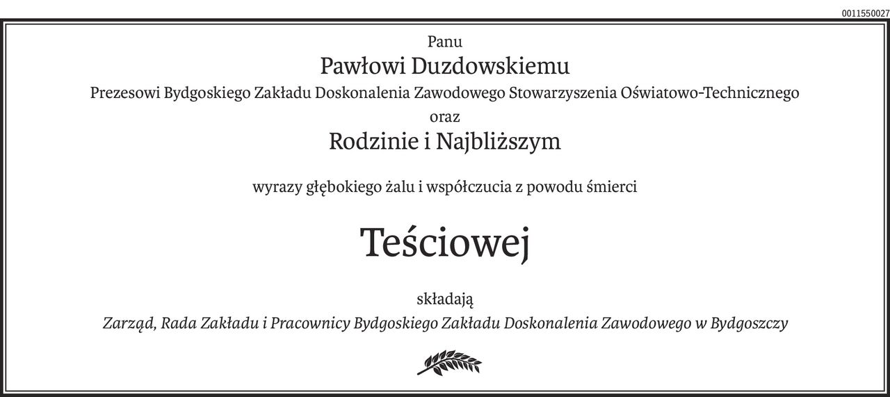 Panu
Pawłowi Duzdowskiemu
Prezesowi Bydgoskiego Zakładu Doskonalenia Zawodowego Stowarzyszenia Oświatowo-Technicznego
oraz
Rodzinie i Najbliższym
wyrazy głębokiego żalu i współczucia z powodu śmierci
Teściowej
składają
Zarząd, Rada Zakładu i Pracownicy Bydgoskiego Zakładu Doskonalenia Zawodowego w Bydgoszczy