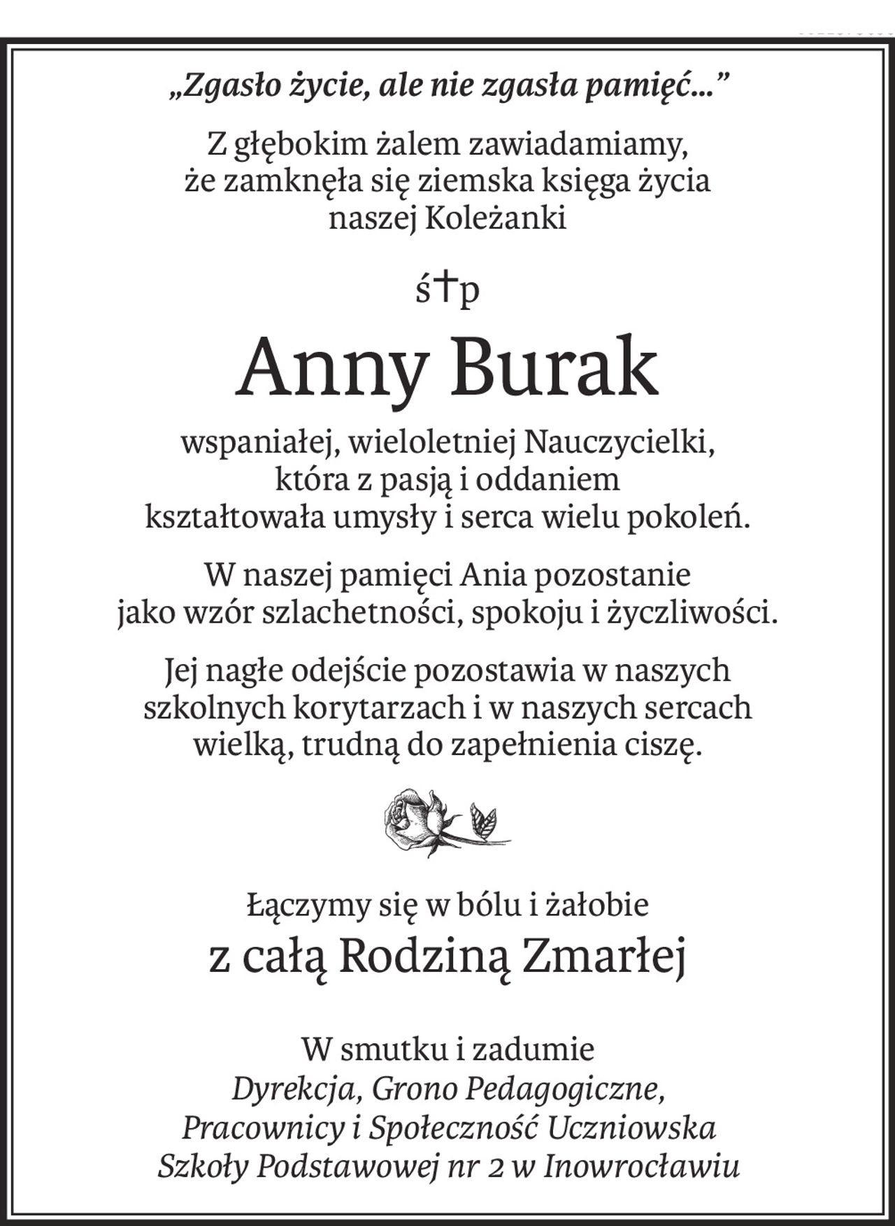 „Zgasło życie, ale nie zgasła pamięć…”
Z głębokim żalem zawiadamiamy,
że zamknęła się ziemska księga życia
naszej Koleżanki
ś+p
Anny Burak
wspaniałej, wieloletniej Nauczycielki,
która z pasją i oddaniem
kształtowała umysły i serca wielu pokoleń.
W naszej pamięci Ania pozostanie
jako wzór szlachetności, spokoju i życzliwości.
Jej nagłe odejście pozostawia w naszych
szkolnych korytarzach i w naszych sercach
wielką, trudną do zapełnienia ciszę.
Łączymy się w bólu i żałobie
z całą Rodziną Zmarłej
W smutku i zadumie
Dyrekcja, Grono Pedagogiczne,
Pracownicy i Społeczność Uczniowska
Szkoły Podstawowej nr 2 w Inowrocławiu