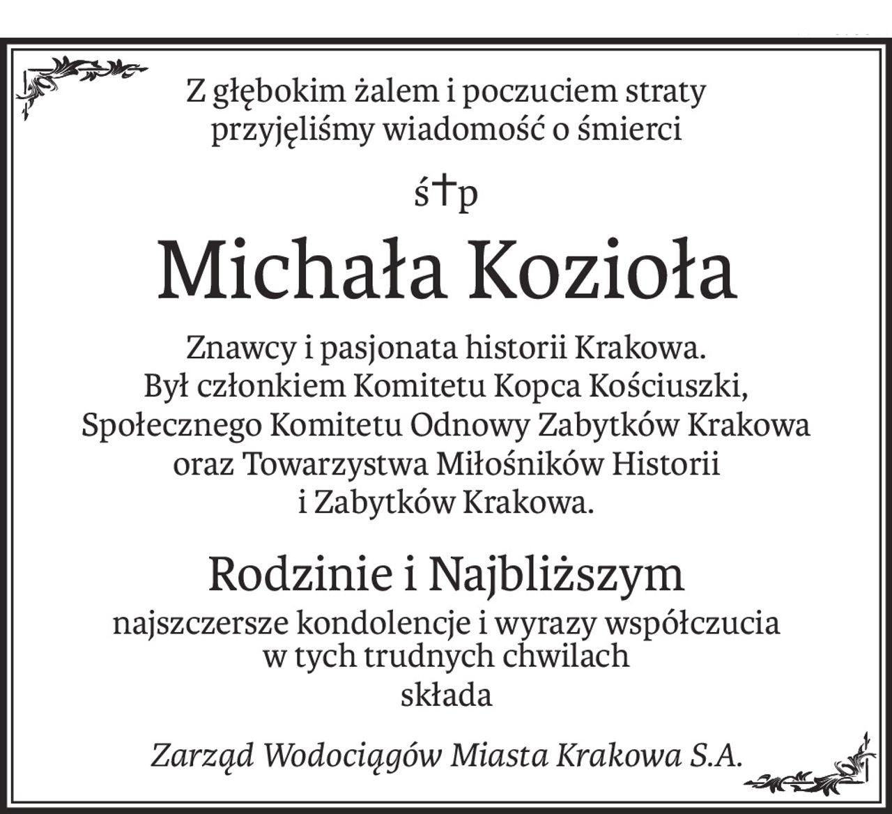 Z głębokim żalem i poczuciem straty
przyjęliśmy wiadomość o śmierci
ś+p
Michała Kozioła
Znawcy i pasjonata historii Krakowa.
Był członkiem Komitetu Kopca Kościuszki, 
Społecznego Komitetu Odnowy Zabytków Krakowa 
oraz Towarzystwa Miłośników Historii 
i Zabytków Krakowa.
Rodzinie i Najbliższym
najszczersze kondolencje i wyrazy współczucia 
w tych trudnych chwilach
składa
Zarząd Wodociągów Miasta Krakowa S.A.