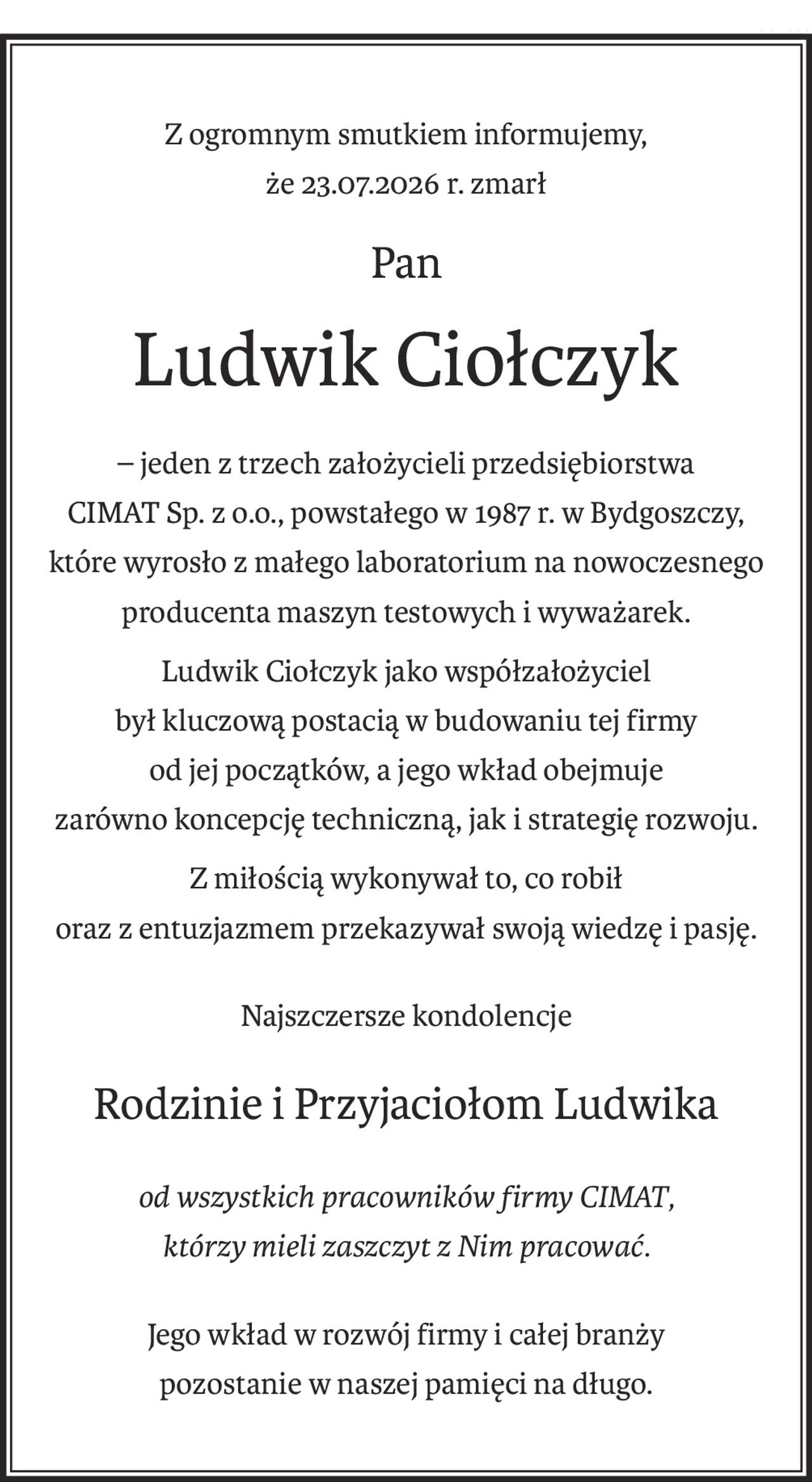Z ogromnym smutkiem informujemy,
że 23.07.2026 r. zmarł
Pan
Ludwik Ciołczyk
– jeden z trzech założycieli przedsiębiorstwa
CIMAT Sp. z o.o., powstałego w 1987 r. w Bydgoszczy,
które wyrosło z małego laboratorium na nowoczesnego producenta maszyn testowych i wyważarek.
Ludwik Ciołczyk jako współzałożyciel
był kluczową postacią w budowaniu tej firmy
od jej początków, a jego wkład obejmuje
zarówno koncepcję techniczną, jak i strategię rozwoju.
Z miłością wykonywał to, co robił
oraz z entuzjazmem przekazywał swoją wiedzę i pasję.
Najszczersze kondolencje
Rodzinie i Przyjaciołom Ludwika
od wszystkich pracowników firmy CIMAT,
którzy mieli zaszczyt z Nim pracować.
Jego wkład w rozwój firmy i całej branży
pozostanie w naszej pamięci na długo.