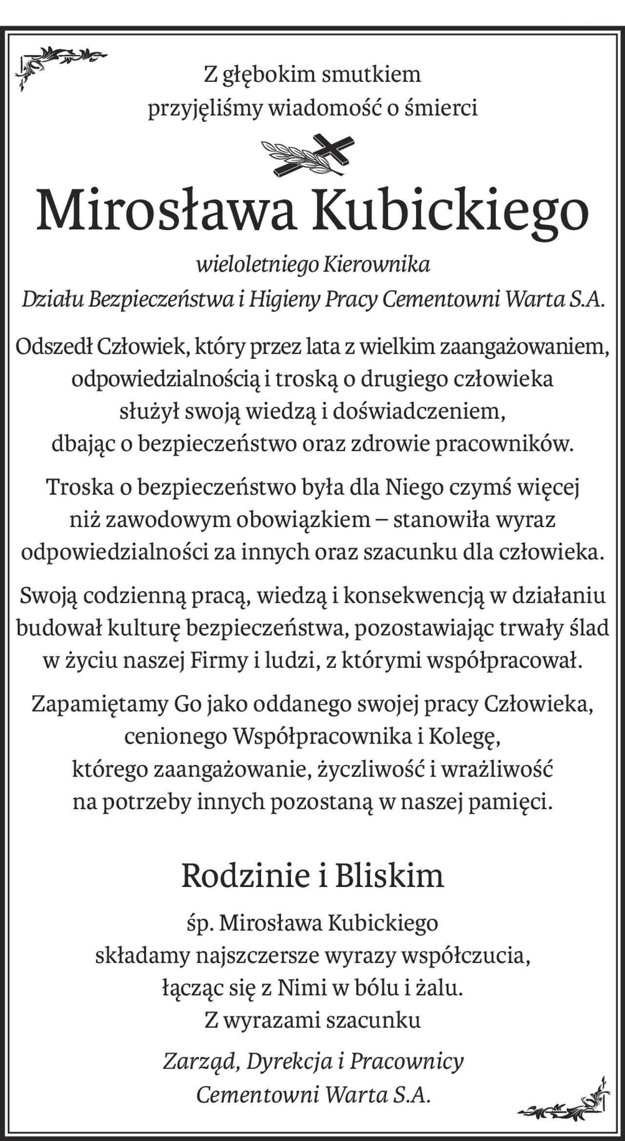 Z głębokim smutkiem
przyjęliśmy wiadomość o śmierci
śp.
Mirosława Kubickiego
wieloletniego Kierownika 
Działu Bezpieczeństwa i Higieny Pracy Cementowni Warta S.A.
Odszedł Człowiek, który przez lata z wielkim zaangażowaniem, odpowiedzialnością i troską o drugiego człowieka
służył swoją wiedzą i doświadczeniem, 
dbając o bezpieczeństwo oraz zdrowie pracowników.
Troska o bezpieczeństwo była dla Niego czymś więcej
niż zawodowym obowiązkiem – stanowiła wyraz
odpowiedzialności za innych oraz szacunku dla człowieka.
Swoją codzienną pracą, wiedzą i konsekwencją w działaniu 
budował kulturę bezpieczeństwa, pozostawiając trwały ślad 
w życiu naszej Firmy i ludzi, z którymi współpracował.
Zapamiętamy Go jako oddanego swojej pracy Człowieka, cenionego Współpracownika i Kolegę,
którego zaangażowanie, życzliwość i wrażliwość
na potrzeby innych pozostaną w naszej pamięci.
Rodzinie i Bliskim
śp. Mirosława Kubickiego
składamy najszczersze wyrazy współczucia,
łącząc się z Nimi w bólu i żalu.
Z wyrazami szacunku
Zarząd, Dyrekcja i Pracownicy
Cementowni Warta S.A.