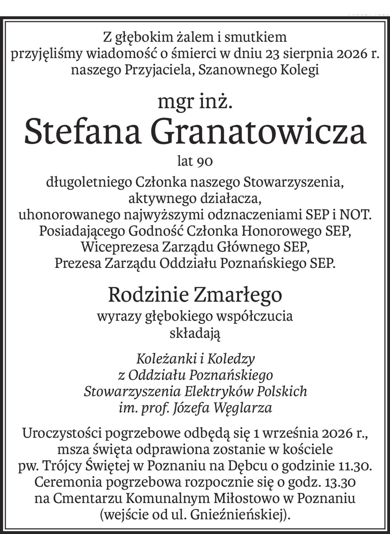 Z głębokim żalem i smutkiem
przyjęliśmy wiadomość o śmierci w dniu 23 sierpnia 2026 r.
naszego Przyjaciela, Szanownego Kolegi
mgr inż.
Stefana Granatowicza
lat 90
długoletniego Członka naszego Stowarzyszenia,
aktywnego działacza,
uhonorowanego najwyższymi odznaczeniami SEP i NOT.
Posiadającego Godność Członka Honorowego SEP,
Wiceprezesa Zarządu Głównego SEP,
Prezesa Zarządu Oddziału Poznańskiego SEP.
Rodzinie Zmarłego
wyrazy głębokiego współczucia
składają
Koleżanki i Koledzy
z Oddziału Poznańskiego
Stowarzyszenia Elektryków Polskich
im. prof. Józefa Węglarza
Uroczystości pogrzebowe odbędą się 1 września 2026 r.,
msza święta odprawiona zostanie w kościele
pw. Trójcy Świętej w Poznaniu na Dębcu o godzinie 11.30.
Ceremonia pogrzebowa rozpocznie się o godz. 13.30
na Cmentarzu Komunalnym Miłostowo w Poznaniu (wejście od ul. Gnieźnieńskiej).