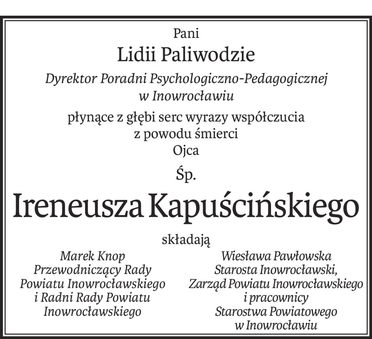Pani
Lidii Paliwodzie
Dyrektor Poradni Psychologiczno-Pedagogicznej
w Inowrocławiu
płynące z głębi serc wyrazy współczucia
z powodu śmierci
Ojca
śp.
Ireneusza Kapuścińskiego
składają
Marek Knop
Przewodniczący Rady
Powiatu Inowrocławskiego i Radni Rady Powiatu Inowrocławskiego
Wiesława Pawłowska 
Starosta Inowrocławski,
Zarząd Powiatu Inowrocławskiego 
i pracownicy
Starostwa Powiatowego
w Inowrocławiu