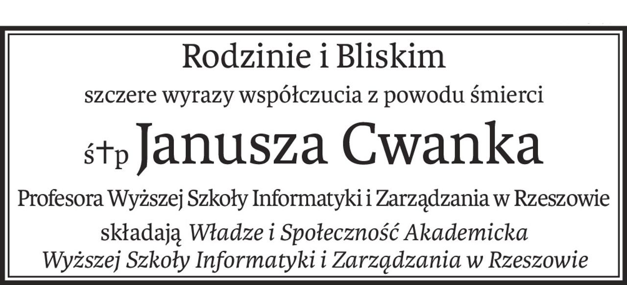 Rodzinie i Bliskim
szczere wyrazy współczucia z powodu śmierci
ś+pJanusza Cwanka
Profesora Wyższej Szkoły Informatyki i Zarządzania w Rzeszowie
składająWładze i Społeczność Akademicka
Wyższej Szkoły Informatyki i Zarządzania w Rzeszowie
