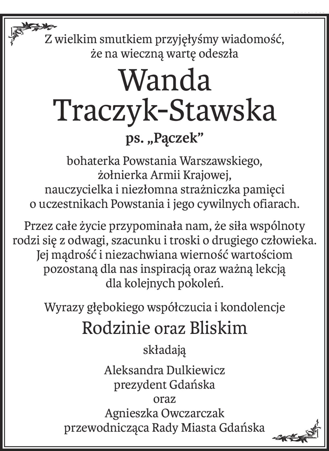 Z wielkim smutkiem przyjęłyśmy wiadomość, 
że na wieczną wartę odeszła
Wanda
Traczyk-Stawska
ps. „Pączek”
bohaterka Powstania Warszawskiego, 
żołnierka Armii Krajowej, 
nauczycielka i niezłomna strażniczka pamięci o uczestnikach Powstania i jego cywilnych ofiarach.
Przez całe życie przypominała nam, że siła wspólnoty rodzi się z odwagi, szacunku i troski o drugiego człowieka. Jej mądrość i niezachwiana wierność wartościom 
pozostaną dla nas inspiracją oraz ważną lekcją 
dla kolejnych pokoleń.
Wyrazy głębokiego współczucia i kondolencje
Rodzinieoraz Bliskim
składają
Aleksandra Dulkiewicz 
prezydent Gdańska 
oraz 
Agnieszka Owczarczak 
przewodnicząca Rady Miasta Gdańska