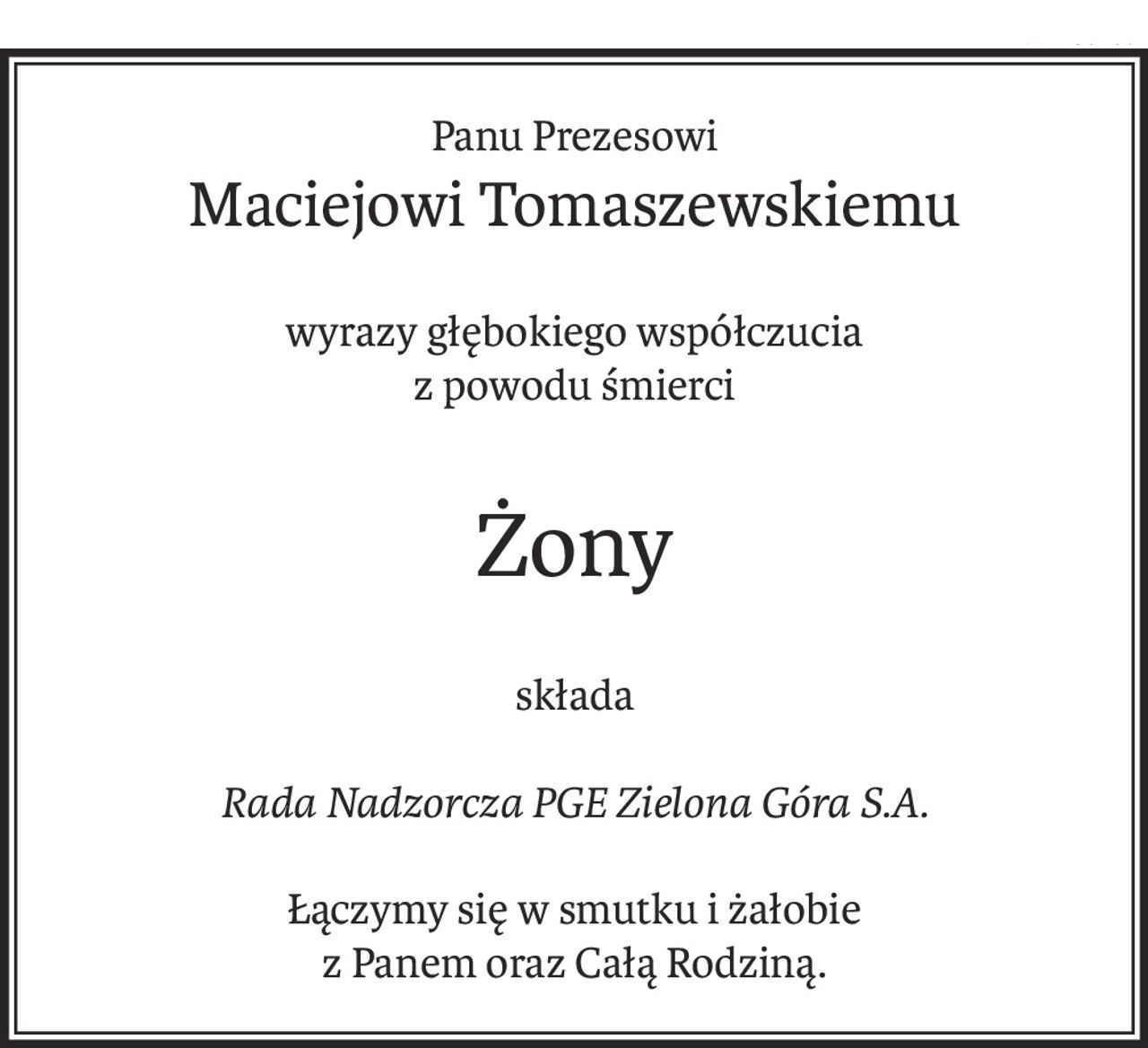 Panu Prezesowi
Maciejowi Tomaszewskiemu
wyrazy głębokiego współczucia
z powodu śmierci
Żony
składa
Rada Nadzorcza PGE Zielona Góra S.A.
Łączymy się w smutku i żałobie
z Panem oraz Całą Rodziną.