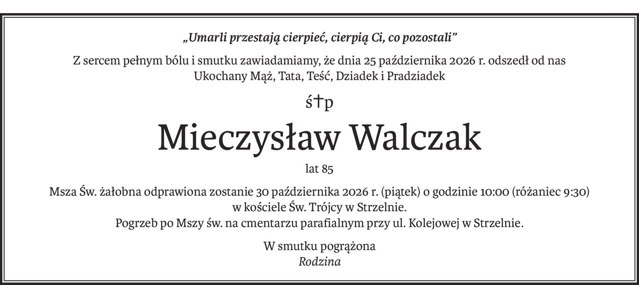 „Umarli przestają cierpieć, cierpią Ci, co pozostali”
Z sercem pełnym bólu i smutku zawiadamiamy, że dnia 25 października 2026 r. odszedł od nas
Ukochany Mąż, Tata, Teść, Dziadek i Pradziadek
ś+p
Mieczysław Walczak
lat 85
Msza Św. żałobna odprawiona zostanie 30 października 2026 r. (piątek) o godzinie 10:00 (różaniec 9:30)
w kościele Św. Trójcy w Strzelnie.
Pogrzeb po Mszy św. na cmentarzu parafialnym przy ul. Kolejowej w Strzelnie.
W smutku pogrążona
Rodzina