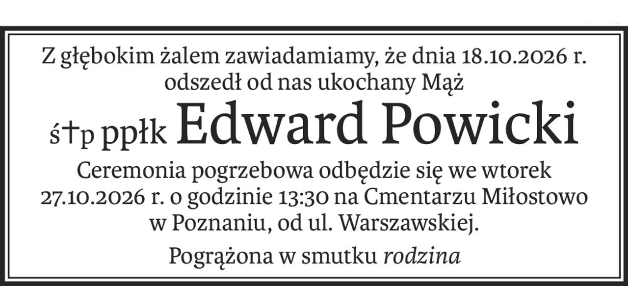 Z głębokim żalem zawiadamiamy, że dnia 18.10.2026 r.
odszedł od nas ukochany Mąż
ś+pppłkEdward Powicki
Ceremonia pogrzebowa odbędzie się we wtorek
27.10.2026 r. o godzinie 13:30 na Cmentarzu Miłostowo
w Poznaniu, od ul. Warszawskiej.
Pogrążona w smutku rodzina