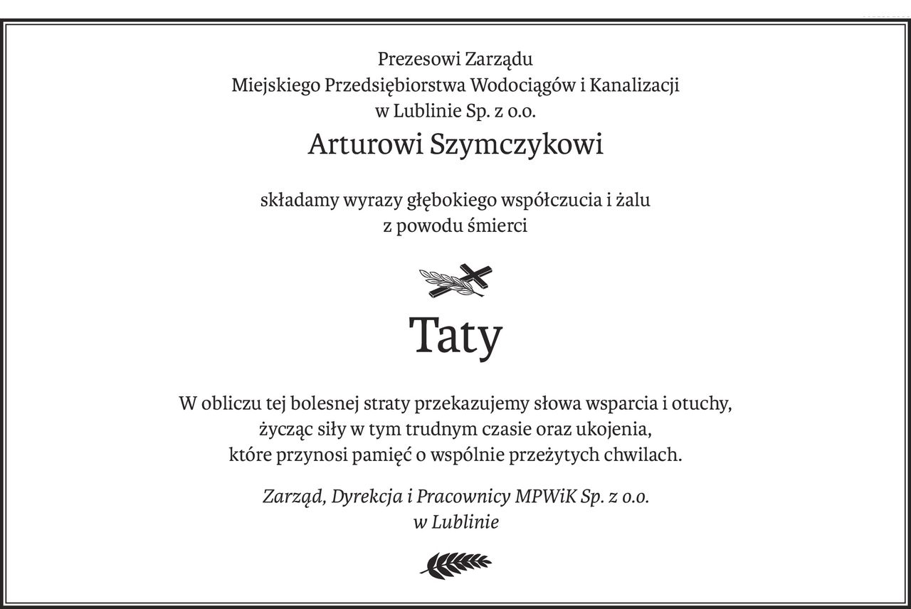 Prezesowi Zarządu 
Miejskiego Przedsiębiorstwa Wodociągów i Kanalizacji 
w Lublinie Sp. z o.o.
Arturowi Szymczykowi
składamy wyrazy głębokiego współczucia i żalu 
z powodu śmierci

ś+p
Taty
W obliczu tej bolesnej straty przekazujemy słowa wsparcia i otuchy, 
życząc siły w tym trudnym czasie oraz ukojenia, 
które przynosi pamięć o wspólnie przeżytych chwilach.
Zarząd, Dyrekcja i Pracownicy MPWiK Sp. z o.o. 
w Lublinie